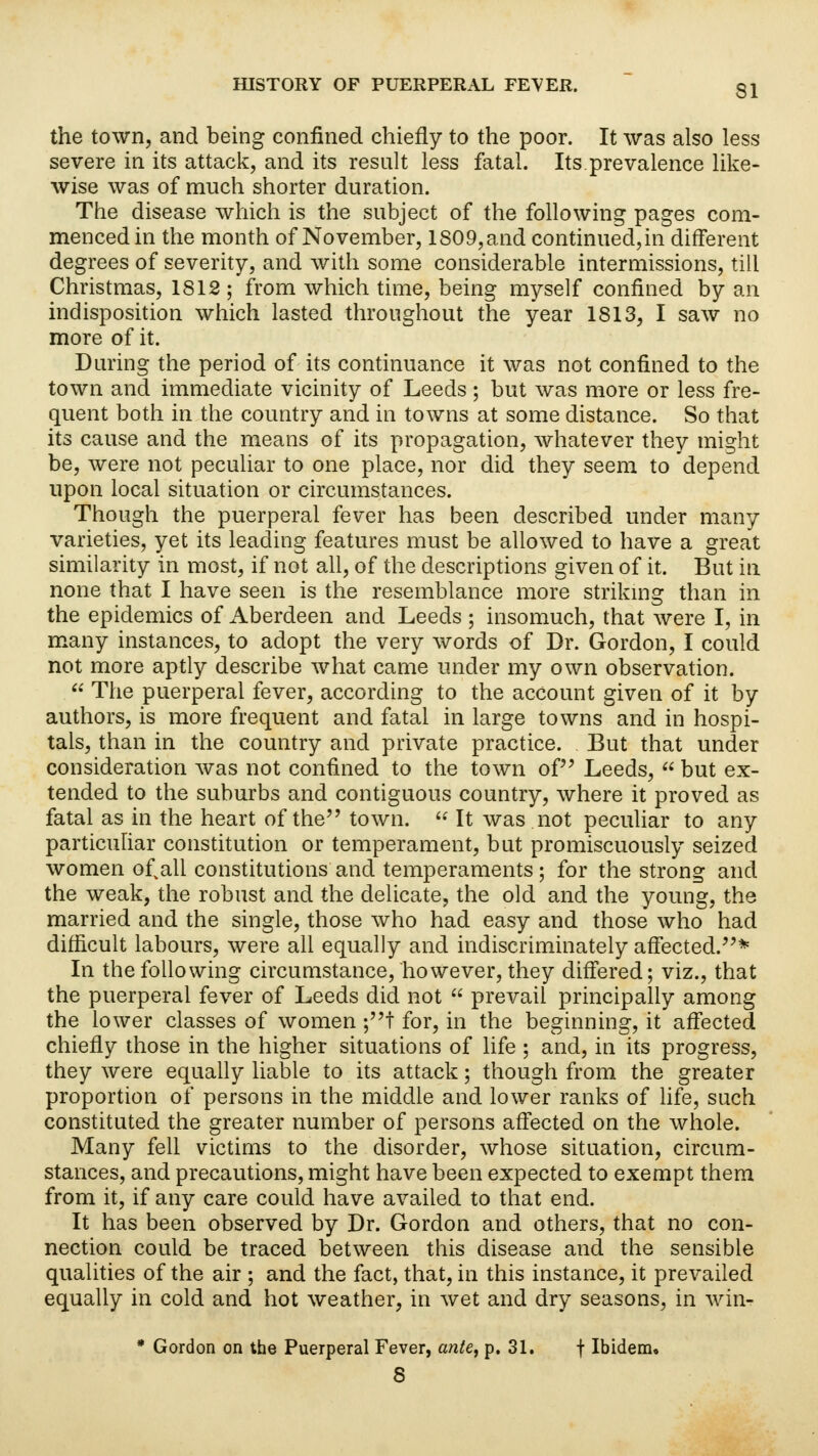 the town, and being confined chiefly to the poor. It was also less severe in its attack, and its result less fatal. Its.prevalence like- wise was of much shorter duration. The disease which is the subject of the following pages com- menced in the month of November, 1809,and continued,in different degrees of severity, and with some considerable intermissions, till Christmas, 1812 ; from which time, being myself confined by an indisposition which lasted throughout the year 1813, I saw no more of it. During the period of its continuance it was not confined to the town and immediate vicinity of Leeds ; but was more or less fre- quent both in the country and in towns at some distance. So that its cause and the means of its propagation, whatever they might be, were not peculiar to one place, nor did they seem to depend upon local situation or circumstances. Though the puerperal fever has been described under many varieties, yet its leading features must be allowed to have a great similarity in most, if not all, of the descriptions given of it. But in none that I have seen is the resemblance more striking than in the epidemics of Aberdeen and Leeds ; insomuch, that were I, in many instances, to adopt the very words of Dr. Gordon, I could not more aptly describe what came under my own observation.  The puerperal fever, according to the account given of it by authors, is more frequent and fatal in large towns and in hospi- tals, than in the country and private practice. But that under consideration was not confined to the town of Leeds,  but ex- tended to the suburbs and contiguous country, where it proved as fatal as in the heart of the town.  It was not peculiar to any particuhar constitution or temperament, but promiscuously seized women of.all constitutions and temperaments ; for the strong and the weak, the robust and the delicate, the old and the young, the married and the single, those who had easy and those who had difficult labours, were all equally and indiscriminately affected.* In the following circumstance, however, they differed; viz., that the puerperal fever of Leeds did not  prevail principally among the lower classes of women ;t for, in the beginning, it affected chiefly those in the higher situations of life ; and, in its progress, they were equally liable to its attack; though from the greater proportion of persons in the middle and lower ranks of life, such constituted the greater number of persons affected on the whole. Many fell victims to the disorder, whose situation, circum- stances, and precautions, might have been expected to exempt them from it, if any care could have availed to that end. It has been observed by Dr. Gordon and others, that no con- nection could be traced between this disease and the sensible qualities of the air ; and the fact, that, in this instance, it prevailed equally in cold and hot weather, in wet and dry seasons, in win- * Gordon on the Puerperal Fever, ante, p. 31. f Ibidem. 8