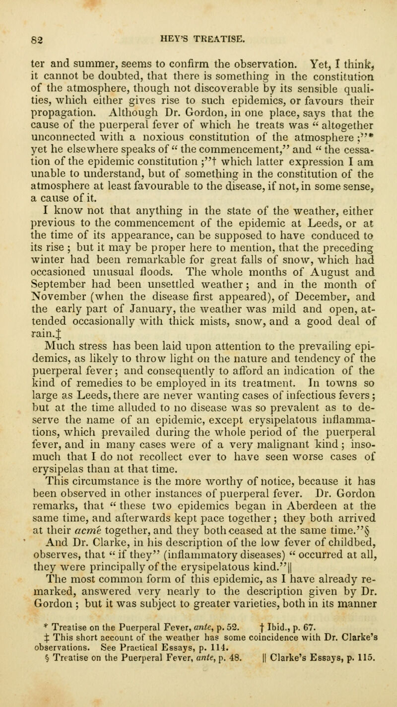 ter and summer, seems to confirm the observation. Yet, I think, it cannot be doubted, that there is something in the constitution of the atmosphere, though not discoverable by its sensible quali- ties, which either gives rise to such epidemics, or favours their propagation. Although Dr. Gordon, in one place, says that the cause of the puerperal fever of which he treats was  altogether unconnected with a noxious constitution of the atmosphere ;* yet he elsewhere speaks of  the commencement, and  the cessa- tion of the epidemic constitution ;t which latter expression I am unable to understand, but of something in the constitution of the atmosphere at least favourable to the disease, if not, in some sense, a cause of it. I know not that anything in the state of the weather, either previous to the commencement of the epidemic at Leeds, or at the time of its appearance, can be supposed to have conduced to its rise ; but it may be proper here to mention, that the preceding winter had been remarkable for great falls of snow, which had occasioned unusual floods. The whole months of August and September had been unsettled weather; and in the month of November (when the disease first appeared), of December, and the early part of January, the weather was mild and open, at- tended occasionally with thick mists, snow, and a good deal of rain.. J Much stress has been laid upon attention to the prevailing epi- demics, as likely to throw light on the nature and tendency of the puerperal fever; and consequently to afford an indication of the kind of remedies to be employed in its treatment. In towns so large as Leeds, there are never wanting cases of infectious fevers; but at the time alluded to no disease was so prevalent as to de- serve the name of an epidemic, except erysipelatous inflamma- tions, which prevailed during the whole period of the puerperal fever, and in many cases were of a very malignant land; inso- much that I do not recollect ever to have seen worse cases of erysipelas than at that time. This circumstance is the more worthy of notice, because it has been observed in other instances of puerperal fever. Dr. Gordon remarks, that  these two epidemics began in Aberdeen at the same time, and afterwards kept pace together ; they both arrived at their acme together, and they both ceased at the same time.§ And Dr. Clarke, in his description of the low fever of childbed, observes, that  if they (inflammatory diseases)  occurred at all, they were principally of the erysipelatous kind.|| The most common form of this epidemic, as I have already re- marked, answered very nearly to the description given by Dr. Gordon ; but it was subject to greater varieties, both in its manner * Treatise on the Puerperal Fever, ante, p. 52. f Ibid., p. 67. jf. This short account of the weather has some coincidence with Dr. Clarke's observations. See Practical Essays, p. 114. § Treatise on the Puerperal Fever, ante, p. 48. || Clarke's Essays, p. 115.