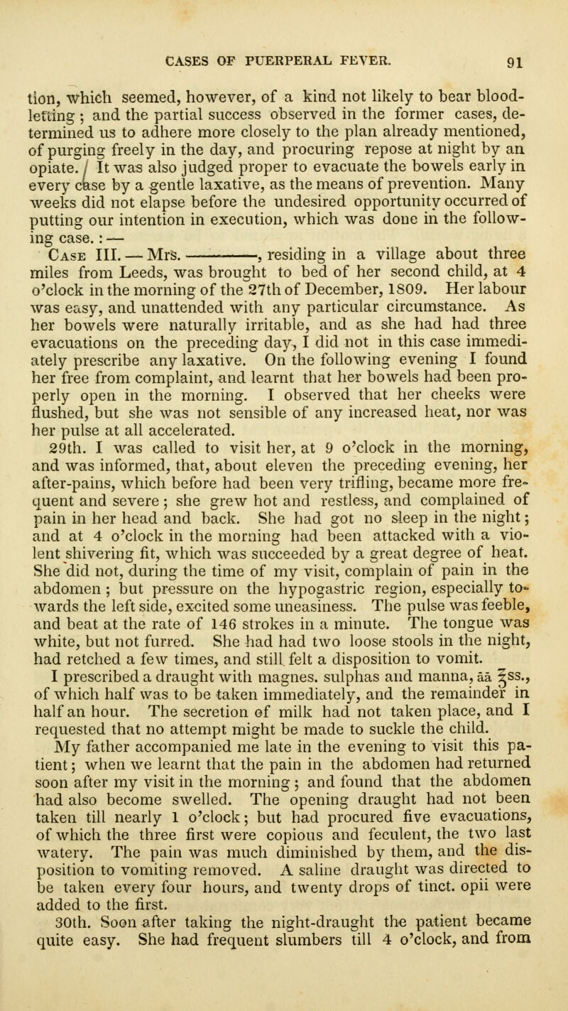 tion, which seemed, however, of a kind not likely to bear blood- letting ; and the partial success observed in the former cases, de- termined us to adhere more closely to the plan already mentioned, of purging freely in the day, and procuring repose at night by an opiate. I It was also judged proper to evacuate the bowels early in every case by a gentle laxative, as the means of prevention. Many weeks did not elapse before the undesired opportunity occurred of putting our intention in execution, which was done in the follow- ing case.: — Case III. — Mrs. , residing in a village about three miles from Leeds, was brought to bed of her second child, at 4 o'clock in the morning of the 27th of December, 1S09. Her labour was easy, and unattended with any particular circumstance. As her bowels were naturally irritable, and as she had had three evacuations on the preceding day, I did not in this case immedi- ately prescribe any laxative. On the following evening I found her free from complaint, and learnt that her bowels had been pro- perly open in the morning. I observed that her cheeks were flushed, but she was not sensible of any increased heat, nor was her pulse at all accelerated. 29th. I was called to visit her, at 9 o'clock in the morning, and was informed, that, about eleven the preceding evening, her after-pains, which before had been very trifling, became more fre- quent and severe; she grew hot and restless, and complained of pain in her head and back. She had got no sleep in the night; and at 4 o'clock in the morning had been attacked with a vio- lent shivering fit, which was succeeded by a great degree of heat. She did not, during the time of my visit, complain of pain in the abdomen; but pressure on the hypogastric region, especially to- wards the left side, excited some uneasiness. The pulse was feeble, and beat at the rate of 146 strokes in a minute. The tongue was white, but not furred. She had had two loose stools in the night, had retched a few times, and still, felt a disposition to vomit. I prescribed a draught with magnes. sulphas and manna, aa ^ss., of which half was to be taken immediately, and the remainder in half an hour. The secretion of milk had not taken place, and I requested that no attempt might be made to suckle the child. My father accompanied me late in the evening to visit this pa- tient ; when we learnt that the pain in the abdomen had returned soon after my visit in the morning ; and found that the abdomen had also become swelled. The opening draught had not been taken till nearly 1 o'clock; but had procured five evacuations, of which the three first were copious and feculent, the two last watery. The pain was much diminished by them, and the dis- position to vomiting removed. A saline draught was directed to be taken every four hours, and twenty drops of tinct. opii were added to the first. 30th. Soon after taking the night-draught the patient became quite easy. She had frequent slumbers till 4 o'clock, and from