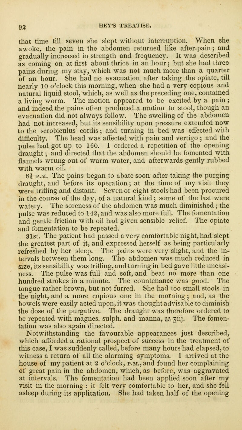 that time till seven she slept without interruption. When she awoke, the pain in the abdomen returned like after-pain; and gradually increased in strength and frequency. It was described as coming on at first about thrice in an hour; but she had three pains during my stay, which was not much more than a quarter of an hour. She had no evacuation after taking the opiate, till nearly 10 o'clock this morning, when she had a very copious and natural liquid stool, which, as well as the preceding one, contained a living worm. The motion appeared to be excited by a pain ; and indeed the pains often produced a motion to stool, though an evacuation did not always follow. The swelling of the abdomen had not increased, but its sensibility upon pressure extended now to the scrobiculus cordis; and turning in bed was effected with difficulty. The head was affected with pain and vertigo ; and the pulse had got up to 160. I ordered a repetition of the opening draught; and directed that the abdomen should be fomented with flannels wrung out of warm water, and afterwards gently rubbed with warm oil. 8| p.m. The pains began to abate soon after taking the purging draught, and before its operation; at the time of my visit they were trifling and distant. Seven or eight stools had been procured in the course of the day, of a natural kind ; some of the last were watery. The soreness of the abdomen was much diminished; the pulse was reduced to 142, and was also more full. The fomentation and gentle friction with oil had given sensible relief. The opiate and fomentation to be repeated. 31st. The patient had passed a very comfortable night, had slept the greatest part of it, and expressed herself as being particularly refreshed by her sleep. The pains were very slight, and the in- tervals between them long. The abdomen was much reduced in size, its sensibility was trifling, and turning in bed gave little uneasi- ness. The pulse was full and soft, and beat no more than one hundred strokes in a minute. The countenance was good. The tongue rather brown, but not furred. She had too small stools in the night, and a more copious one in the morning; and, as the bowels were easily acted upon, it was thought advisable to diminish the dose of the purgative. The draught was therefore ordered to be repeated with magnes. sulph. and manna, aajiij. The fomen- tation was also again directed. Notwithstanding the favourable appearances just described, which afforded a rational prospect of success in the treatment of this case, I was suddenly called, before many hours had elapsed, to witness a return of all the alarming symptoms. I arrived at the house of my patient at 2 o'clock, p.m., and found her complaining of great pain in the abdomen, which, as before, was aggravated at intervals. The fomentation had been applied soon after my visit in the morning : it felt very comfortable to her, and she fell asleep during its application. She had taken half of the opening