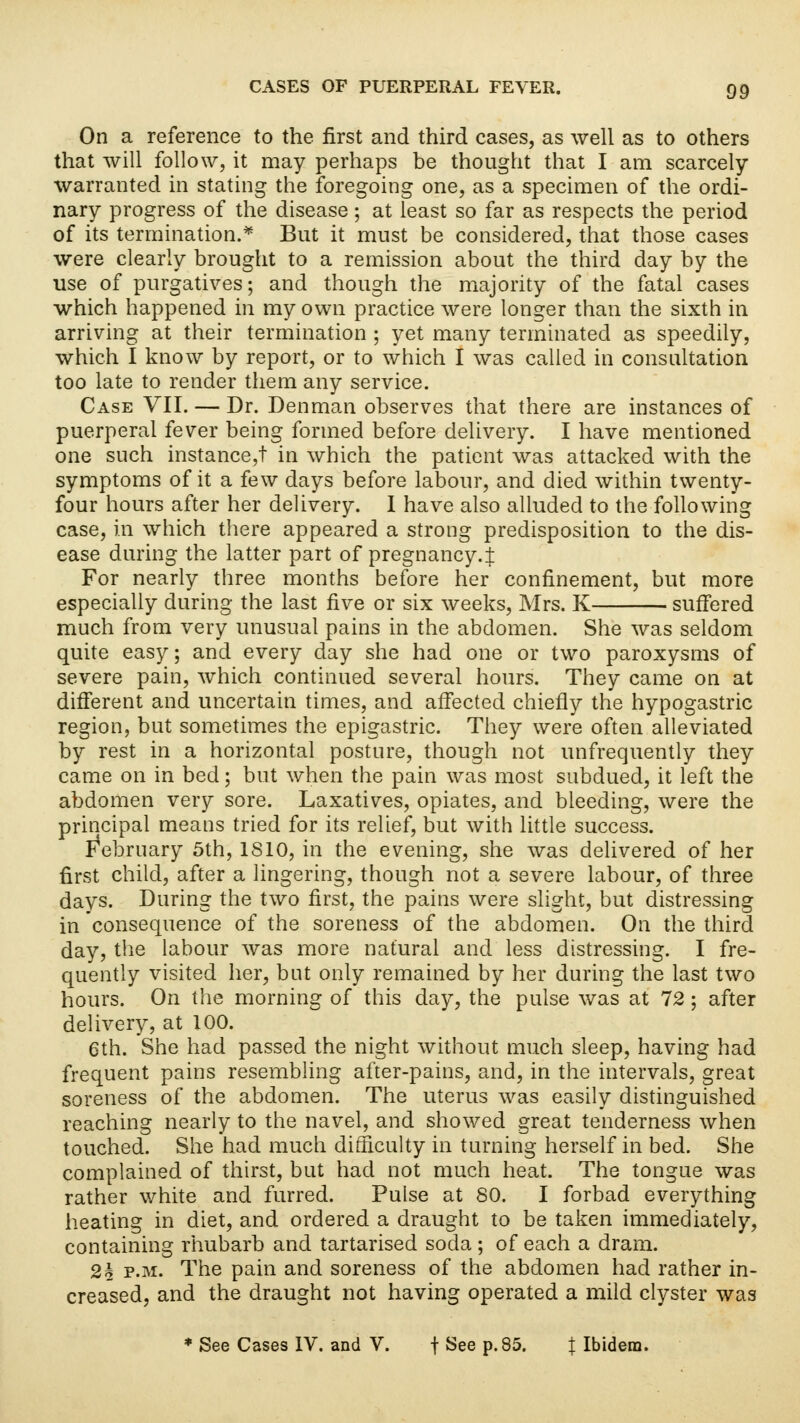 On a reference to the first and third cases, as well as to others that will follow, it may perhaps be thought that I am scarcely- warranted in stating the foregoing one, as a specimen of the ordi- nary progress of the disease; at least so far as respects the period of its termination.* But it must be considered, that those cases were clearly brought to a remission about the third day by the use of purgatives; and though the majority of the fatal cases which happened in my own practice were longer than the sixth in arriving at their termination ; yet many terminated as speedily, which I know by report, or to which I was called in consultation too late to render them any service. Case VII. — Dr. Denman observes that there are instances of puerperal fever being formed before delivery. I have mentioned one such instance,! in which the patient was attacked with the symptoms of it a few days before labour, and died within twenty- four hours after her delivery. I have also alluded to the following case, in which there appeared a strong predisposition to the dis- ease during the latter part of pregnancy.;}; For nearly three months before her confinement, but more especially during the last five or six weeks, Mrs. K suffered much from very unusual pains in the abdomen. She was seldom quite easy; and every day she had one or two paroxysms of severe pain, which continued several hours. They came on at different and uncertain times, and affected chiefly the hypogastric region, but sometimes the epigastric. They were often alleviated by rest in a horizontal posture, though not unfrequently they came on in bed; but when the pain was most subdued, it left the abdomen very sore. Laxatives, opiates, and bleeding, were the principal means tried for its relief, but with little success. February 5th, 1810, in the evening, she was delivered of her first child, after a lingering, though not a severe labour, of three days. During the two first, the pains were slight, but distressing in consequence of the soreness of the abdomen. On the third day, the labour was more natural and less distressing. I fre- quently visited her, but only remained by her during the last two hours. On the morning of this day, the pulse was at 12 ; after delivery, at 100. 6th. She had passed the night without much sleep, having had frequent pains resembling after-pains, and, in the intervals, great soreness of the abdomen. The uterus was easily distinguished reaching nearly to the navel, and showed great tenderness when touched. She had much difficulty in turning herself in bed. She complained of thirst, but had not much heat. The tongue was rather white and furred. Pulse at 80. I forbad everything heating in diet, and ordered a draught to be taken immediately, containing rhubarb and tartarised soda ; of each a dram. 2k p.m. The pain and soreness of the abdomen had rather in- creased, and the draught not having operated a mild clyster was * See Cases IV. and V. f See p.85. { Ibidem.