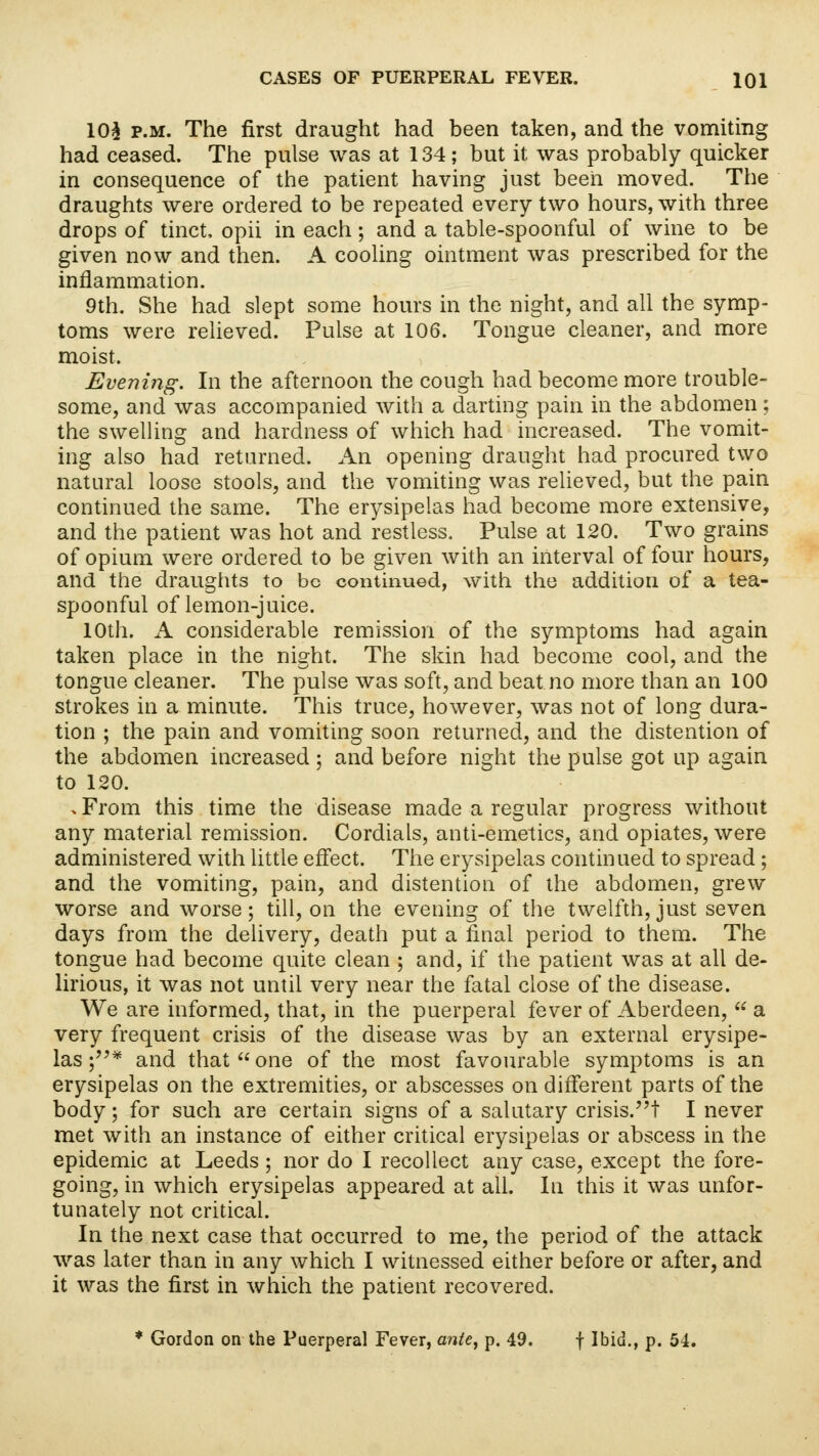 10$ p.m. The first draught had been taken, and the vomiting had ceased. The pulse was at 134; but it was probably quicker in consequence of the patient having just been moved. The draughts were ordered to be repeated every two hours, with three drops of tinct, opii in each; and a table-spoonful of wine to be given now and then. A cooling ointment was prescribed for the inflammation. 9th. She had slept some hours in the night, and all the symp- toms were relieved. Pulse at 106. Tongue cleaner, and more moist. Evening. In the afternoon the cough had become more trouble- some, and was accompanied with a darting pain in the abdomen; the swelling and hardness of which had increased. The vomit- ing also had returned. An opening draught had procured two natural loose stools, and the vomiting was relieved, but the pain continued the same. The erysipelas had become more extensive, and the patient was hot and restless. Pulse at 120. Two grains of opium were ordered to be given with an interval of four hours, and the draughts to be continued, with the addition of a tea- spoonful of lemon-juice. 10th. A considerable remission of the symptoms had again taken place in the night. The skin had become cool, and the tongue cleaner. The pulse was soft, and beat no more than an 100 strokes in a minute. This truce, however, was not of long dura- tion ; the pain and vomiting soon returned, and the distention of the abdomen increased ; and before night the pulse got up again to 120. . From this time the disease made a regular progress without any material remission. Cordials, anti-emetics, and opiates, were administered with little effect. The erysipelas continued to spread; and the vomiting, pain, and distention of the abdomen, grew worse and worse; till, on the evening of the twelfth, just seven days from the delivery, death put a final period to them. The tongue had become quite clean ; and, if the patient was at all de- lirious, it was not until very near the fatal close of the disease. We are informed, that, in the puerperal fever of Aberdeen,  a very frequent crisis of the disease was by an external erysipe- las ;* and that one of the most favourable symptoms is an erysipelas on the extremities, or abscesses on different parts of the body; for such are certain signs of a salutary crisis.! I never met with an instance of either critical erysipelas or abscess in the epidemic at Leeds ; nor do I recollect any case, except the fore- going, in which erysipelas appeared at all. In this it was unfor- tunately not critical. In the next case that occurred to me, the period of the attack was later than in any which I witnessed either before or after, and it was the first in which the patient recovered. * Gordon on the Puerperal Fever, ante, p. 49. f Ibid., p. 54.