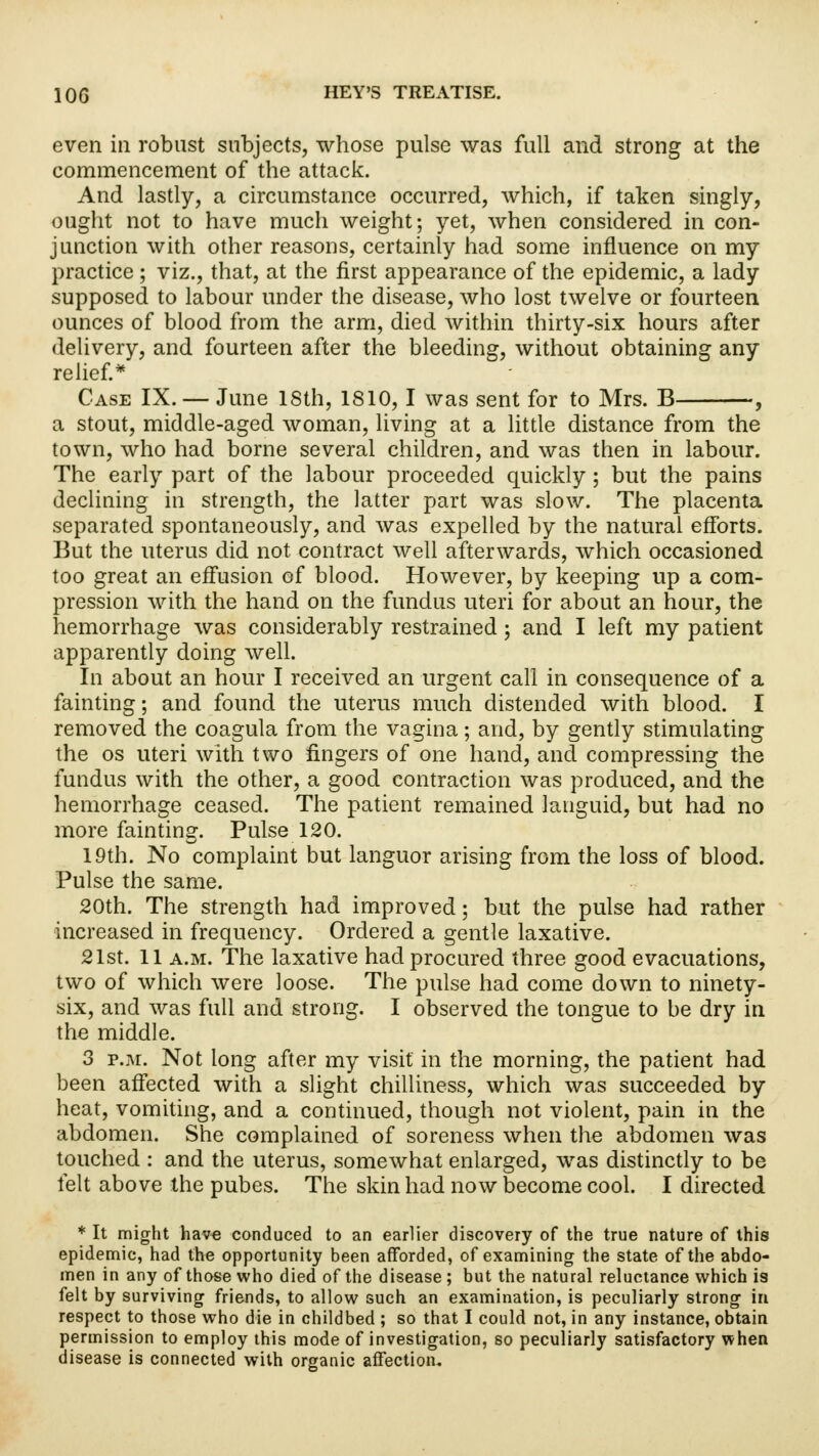 even in robust subjects, whose pulse was full and strong at the commencement of the attack. And lastly, a circumstance occurred, which, if taken singly, ought not to have much weight; yet, when considered in con- junction with other reasons, certainly had some influence on my practice; viz., that, at the first appearance of the epidemic, a lady supposed to labour under the disease, who lost twelve or fourteen ounces of blood from the arm, died within thirty-six hours after delivery, and fourteen after the bleeding, without obtaining any relief* Case IX. — June 18th, 1810,1 was sent for to Mrs. B , a stout, middle-aged woman, living at a little distance from the town, who had borne several children, and was then in labour. The early part of the labour proceeded quickly ; but the pains declining in strength, the latter part was slow. The placenta separated spontaneously, and was expelled by the natural efforts. But the uterus did not contract well afterwards, which occasioned too great an effusion of blood. However, by keeping up a com- pression with the hand on the fundus uteri for about an hour, the hemorrhage was considerably restrained; and I left my patient apparently doing well. In about an hour I received an urgent call in consequence of a fainting; and found the uterus much distended with blood. I removed the coagula from the vagina; and, by gently stimulating the os uteri with two fingers of one hand, and compressing the fundus with the other, a good contraction was produced, and the hemorrhage ceased. The patient remained languid, but had no more fainting. Pulse 120. 19th. No complaint but languor arising from the loss of blood. Pulse the same. 20th. The strength had improved; but the pulse had rather increased in frequency. Ordered a gentle laxative. 21st. 11 a.m. The laxative had procured three good evacuations, two of which were loose. The pulse had come down to ninety- six, and was full and strong. I observed the tongue to be dry in the middle. 3 p.m. Not long after my visit in the morning, the patient had been affected with a slight chilliness, which was succeeded by heat, vomiting, and a continued, though not violent, pain in the abdomen. She complained of soreness when the abdomen was touched : and the uterus, somewhat enlarged, was distinctly to be felt above the pubes. The skin had now become cool. I directed * It might have conduced to an earlier discovery of the true nature of this epidemic, had the opportunity been afforded, of examining the state of the abdo- men in any of those who died of the disease ; but the natural reluctance which is felt by surviving friends, to allow such an examination, is peculiarly strong in respect to those who die in childbed ; so that I could not, in any instance, obtain permission to employ this mode of investigation, so peculiarly satisfactory when disease is connected with organic affection.