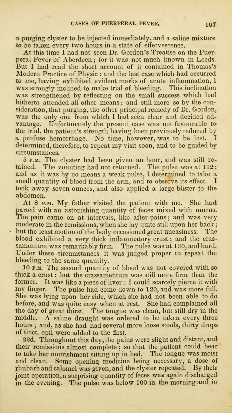 a purging clyster to be injected immediately, and a saline mixture to be taken every two hours in a state of effervescence. At this time I had not seen Dr. Gordon's Treatise on the Puer- peral Fever of Aberdeen; for it was not much known in Leeds. But I had read the short account of it contained in Thomas's Modern Practice of Physic : and the last case which had occurred to me, having exhibited evident marks of acute inflammation, I was strongly inclined to make trial of bleeding. This inclination was strengthened by reflecting on the small success which had hitherto attended all other means; and still more so by the con- sideration, that purging, the other principal remedy of Dr. Gordon, was the only one from which I had seen clear and decided ad- vantage. Unfortunately the present case was not favourable to the trial, the patient's strength having been previously reduced by a profuse hemorrhage. No time, however, was to be lost. I determined, therefore, to repeat my visit soon, and to be guided by circumstances. 5 p.m. The clyster had been given an hour, and was still re- tained. The vomiting had not returned. The pulse was at 112; and as it was by no means a weak pulse, I determined to take a small quantity of blood from the arm, and to observe its effect. I took away seven ounces, and also applied a large blister to the abdomen. At 8 p.m. My father visited the patient with me. She had parted with an astonishing quantity of feces mixed with mucus. The pain came on at intervals, like after-pains; and was very moderate in the remissions, when she lay quite still upon her back; but the least motion of the body occasioned great uneasiness. The blood exhibited a very thick inflammatory crust; and the cras- samentum was remarkably firm. The pulse was at 130, and hard. Under these circumstances it was judged proper to repeat the bleeding to the same quantity. 10 p.m. The second quantity of blood was not covered with so thick a crust: but the crassamentum was still more firm than the former. It was like a piece of liver: I could scarcely pierce it with my finger. The pulse had come down to 120, and was more full. She was lying upon her side, which she had not been able to do before, and was quite easy when at rest. She had complained all the day of great thirst. The tongue was clean, but still dry in the middle. A saline draught was ordered to be taken every three hours ; and, as she had had several more loose stools, thirty drops of tinct. opii were added to the first. 22d. Throughout this day, the pains were slight and distant, and their remissions almost complete ; so that the patient could bear to take her nourishment sitting up in bed. The tongue was moist and clean. Some opening medicine being necessary, a dose of rhubarb and calomel was given, and the clyster repeated. By their joint operation, a surprising quantity of feces was again discharged in the evening. The pulse was below 100 in the morning and in