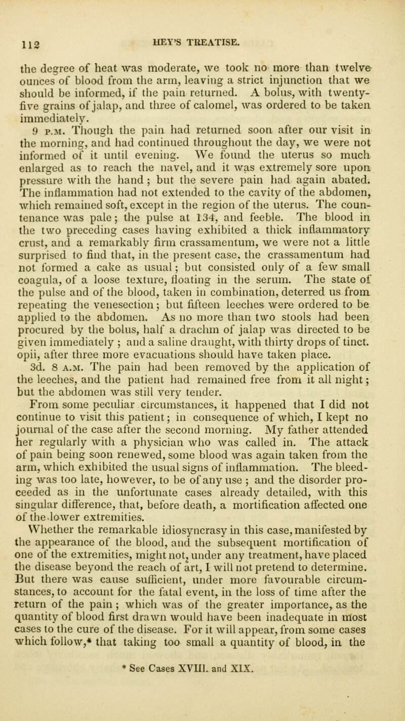 the degree of heat was moderate, we took no more than twelve ounces of blood from the arm, leaving a strict injunction that we should be informed, if the pain returned. A bolus, with twenty- five grains of jalap, and three of calomel, was ordered to be taken immediately. 9 p.m. Though the pain had returned soon after our visit in the morning, and had continued throughout the day, we were not informed of it until evening. We found the uterus so much enlarged as to reach the navel, and it was extremely sore upon pressure with the hand ; but the severe pain had again abated. The inflammation had not extended to the cavity of the abdomen, which remained soft, except in the region of the uterus. The coun- tenance was pale; the pulse at 134, and feeble. The blood in the two preceding cases having exhibited a thick inflammatory crust, and a remarkably firm crassamentum, we were not a little surprised to find that, in the present case, the crassamentum had not formed a cake as usual; but consisted only of a few small coagula, of a loose texture, floating in the serum. The state of the pulse and of the blood, taken in combination, deterred us from repeating the venesection; but fifteen leeches were ordered to be applied to the abdomen. As no more than two stools had been procured by the bolus, half a drachm of jalap was directed to be given immediately ; and a saline draught, with thirty drops of tinct. opii, after three more evacuations should have taken place. 3d. 8 a.m. The pain had been removed by the application of the leeches, and the patient had remained free from it all night; but the abdomen was still very tender. From some peculiar circumstances, it happened that I did not continue to visit this patient; in consequence of which, I kept no journal of the case after the second morning. My father attended her regularly with a physician who was called in. The attack of pain being soon renewed, some blood was again taken from the arm, which exhibited the usual signs of inflammation. The bleed- ing was too late, however, to be of any use ; and the disorder pro- ceeded as in the unfortunate cases already detailed, with this singular difference, that, before death, a mortification affected one of theJower extremities. Whether the remarkable idiosyncrasy in this case, manifested by the appearance of the blood, and the subsequent mortification of one of the extremities, might not, under any treatment, have placed the disease beyond the reach of art, I will not pretend to determine. But there was cause sufficient, under more favourable circum- stances, to account for the fatal event, in the loss of time after the return of the pain ; which was of the greater importance^ as the quantity of blood first drawn would have been inadequate in most cases to the cure of the disease. For it. will appear, from some cases which follow,* that taking too small a quantity of blood, in the * See Cases XVIII. and XIX.