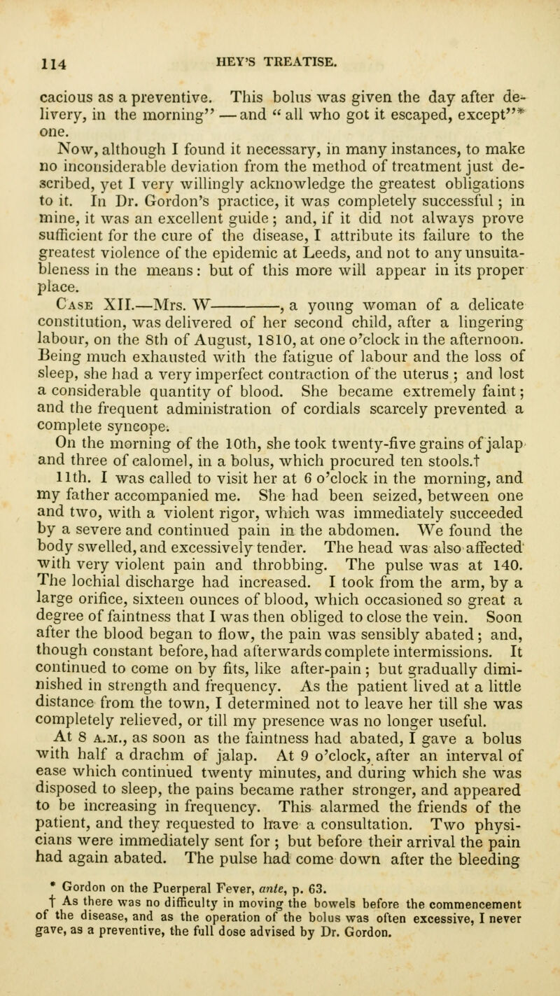 cacious as a preventive. This bolus was given the day after de- livery, in the morning —and  all who got it escaped, except* one. Now, although I found it necessary, in many instances, to make no inconsiderable deviation from the method of treatment just de- scribed, yet I very willingly acknowledge the greatest obligations to it. In Dr. Gordon's practice, it was completely successful; in mine, it was an excellent guide; and, if it did not always prove sufficient for the cure of the disease, I attribute its failure to the greatest violence of the epidemic at Leeds, and not to any unsuita- bleness in the means: but of this more will appear in its proper place. Case XII.—Mrs. W , a young woman of a delicate constitution, was delivered of her second child, after a lingering labour, on the 8th of August, 1810, at one o'clock in the afternoon. Being much exhausted with the fatigue of labour and the loss of sleep, she had a very imperfect contraction of the uterus ; and lost a considerable quantity of blood. She became extremely faint; and the frequent administration of cordials scarcely prevented a complete syncope. On the morning of the 10th, she took twenty-five grains of jalap and three of calomel, in a bolus, which procured ten stools.t 11th. I was called to visit her at 6 o'clock in the morning, and my father accompanied me. She had been seized, between one and two, with a violent rigor, which was immediately succeeded by a severe and continued pain in the abdomen. We found the body swelled, and excessively tender. The head was also affected with very violent pain and throbbing. The pulse was at 140. The lochial discharge had increased. I took from the arm, by a large orifice, sixteen ounces of blood, which occasioned so great a degree of faintness that I was then obliged to close the vein. Soon after the blood began to flow, the pain was sensibly abated; and, though constant before, had afterwards complete intermissions. It continued to come on by fits, like after-pain; but gradually dimi- nished in strength and frequency. As the patient lived at a little distance from the town, I determined not to leave her till she was completely relieved, or till my presence was no longer useful. At 8 a.m., as soon as the faintness had abated, I gave a bolus with half a drachm of jalap. At 9 o'clock, after an interval of ease which continued twenty minutes, and during which she was disposed to sleep, the pains became rather stronger, and appeared to be increasing in frequency. This alarmed the friends of the patient, and they requested to have a consultation. Two physi- cians were immediately sent for ; but before their arrival the pain had again abated. The pulse had come down after the bleeding * Gordon on the Puerperal Fever, ante, p. 63. t As there was no difficult)' in moving the bowels before the commencement of the disease, and as the operation of the bolus was often excessive, I never gave, as a preventive, the full dose advised by Dr. Gordon.