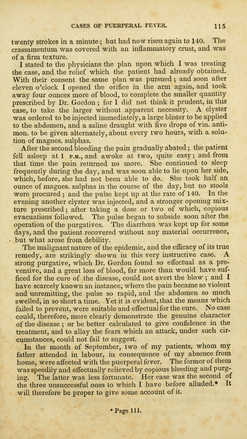 twenty strokes in a minute; but had now risen again to 140. The crassamentum was covered with an inflammatory crust, and was of a firm texture. I stated to the physicians the plan upon which I was treating the case, and the relief which the patient had already obtained. With their consent the same plan was pursued; and soon after eleven o'clock I opened the orifice in the arm again, and took away four ounces more of blood, to complete the smaller quantity prescribed by Dr. Gordon ; for I did not think it prudent, in this case, to take the larger without apparent necessity. A clyster was ordered to be injected immediately, a large blister to be applied to the abdomen, and a saline draught with five drops of vin. anti- mon. to be given alternately, about every two hours, with a solu- tion of magnes. sulphas. After the second bleeding the pain gradually abated; the patient fell asleep at 1 p.m., and awoke at two, quite easy; and from that time the pain returned no more. She continued to sleep frequently during the day, and was soon able to lie upon her side, which, before, she had not been able to do. She took half an ounce of magnes. sulphas in the course of the day, but no stools were procured ; and the pulse kept up at the rate of 140. In the evening another clyster was injected, and a stronger opening mix- ture prescribed; after taking a dose or two of which, copious evacuations followed. The pulse began to subside soon after the operation of the purgatives. The diarrhoea was kept up for some days, and the patient recovered without any material occurrence, ' but what arose from debility. The malignant nature of the epidemic, and the efficacy of its true remedy, are strikingly shown in this very instructive case. A strong purgative, which Dr. Gordon found so effectual as a pre- ventive, and a great loss of blood, far more than would have suf- ficed for the cure of the disease, could not avert the blow ; and I have scarcely known an instance, where the pain became so violent and unremitting, the pulse so rapid, and the abdomen so much swelled, in so short a time. Yet it is evident, that the means which failed to prevent, were suitable and effectual for the cure. No case could, therefore, more clearly demonstrate the genuine character of the disease ; or be better calculated to give confidence in the treatment, and to allay the fears which an attack, under such cir- cumstances, could not fail to suggest. In the month of September, two of my patients, whom my father attended in labour, in consequence of my absence from home, were affected with the puerperal fever. The former of them was speedily and effectually relieved by copious bleeding and purg- ing. The latter was less fortunate. Her case was the second of the three unsuccessful ones to which I have before alluded.* It will therefore be proper to give some account of it. * Page 111.