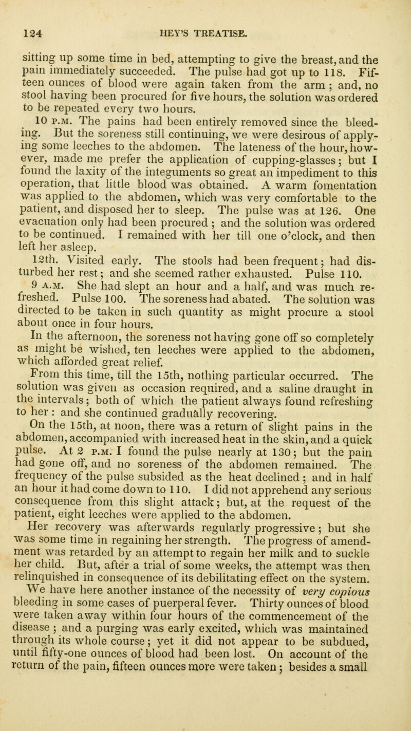 sitting up some time in bed, attempting to give the breast, and the pain immediately succeeded. The pulse had got up to 118. Fif- teen ounces of blood were again taken from the arm ; and, no stool having been procured for five hours, the solution was ordered to be repeated every two hours. 10 p.m. The pains had been entirely removed since the bleed- ing. But the soreness still continuing, we were desirous of apply- ing some leeches to the abdomen. The lateness of the hour, how- ever, made me prefer the application of cupping-glasses; but I found the laxity of the integuments so great an impediment to this operation, that little blood was obtained. A warm fomentation was applied to the abdomen, which was very comfortable to the patient, and disposed her to sleep. The pulse was at 126. One evacuation only had been procured ; and the solution was ordered to be continued. I remained with her till one o'clock, and then left her asleep. 12th. Visited early. The stools had been frequent; had dis- turbed her rest; and she seemed rather exhausted. Pulse 110. 9 a.m. She had slept an hour and a half, and was much re- freshed. Pulse 100. The soreness had abated. The solution was directed to be taken in such quantity as might procure a stool about once in four hours. In the afternoon, the soreness not having gone off so completely as might be wished, ten leeches were applied to the abdomen, which afforded great relief. From this time, till the 15th, nothing particular occurred. The solution was given as occasion required, and a saline draught in the intervals; both of which the patient always found refreshing to her : and she continued gradually recovering. On the 15th, at noon, there was a return of slight pains in the abdomen, accompanied with increased heat in the skin, and a quick pulse. At 2 p.m. I found the pulse nearly at 130; but the pain had gone off, and no soreness of the abdomen remained. The frequency of the pulse subsided as the heat declined : and in half an hour it had come down to 110. I did not apprehend any serious consequence from this slight attack; but, at the request of the patient, eight leeches were applied to the abdomen. Her recovery was afterwards regularly progressive ; but she was some time in regaining her strength. The progress of amend- ment was retarded by an attempt to regain her milk and to suckle her child. But, after a trial of some weeks, the attempt was then relinquished in consequence of its debilitating effect on the system. We have here another instance of the necessity of very copious bleeding in some cases of puerperal fever. Thirty ounces of blood were taken away within four hours of the commencement of the disease ; and a purging was early excited, which was maintained through its whole course; yet it did not appear to be subdued, until fifty-one ounces of blood had been lost. On account of the return of the pain, fifteen ounces more were taken; besides a small