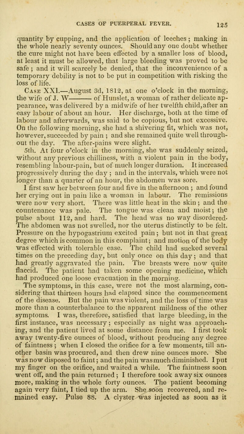 quantity by cupping, and the application of leeches; making in the whole nearly seventy ounces. Should any one doubt whether the cure might not have been effected by a smaller loss of blood, at least it must be allowed, that large bleeding was proved to be safe ; and it will scarcely be denied, that the inconvenience of a temporary debility is not to be put in competition with risking the loss of life. Case XXI.—August 3d, 1S12, at one o'clock in the morning, the wife of J. W of Hunslet, a woman of rather delicate ap- pearance, was delivered by a midwife of her twelfth child,after an easy labour of about an hour. Her discharge, both at the time of labour and afterwards, was said to be copious, but not excessive. On the following morning, she had a shivering fit, which was not, however, succeeded by pain ; and she remained quite well through- out the day. The after-pains were slight. 5th. At four o'clock in the morning, she was suddenly seized, without any previous chilliness, with a violent pain in the body, resembling labour-pain, but of much longer duration. It increased progressively during the day ; and in the intervals, which were not longer than a quarter of an hour, the abdomen was sore. 1 first saw her between four and five in the afternoon ; and found her crying out in pain like a woman in labour. The remissions were now very short. There was little heat in the skin ; and the countenance was pale. The tongue was clean and moist; the pulse about 112, and hard. The head was no way disordered- The abdomen was not swelled, nor the uterus distinctly to be felt. Pressure on the hypogastrium excited pain; but not in that great degree which is common in this complaint; and motion of the body was effected with tolerable ease. The child had sucked several times on the preceding day, but only once on this day; and that had greatly aggravated the pain. The breasts were now quite flaccid. The patient had taken some opening medicine, which had produced one loose evacuation in the morning. The symptoms, in this case, were not the most alarming, con- sidering that thirteen hours had elapsed since the commencement of the disease. But the pain was violent, and the loss of time was more than a counterbalance to the apparent mildness of the other symptoms. I was, therefore, satisfied that large bleeding, in the first instance, was necessary; especially as night was approach- ing, and the patient lived at some distance from me. I first took away twenty-five ounces of blood, without producing any degree of faintness ; when I closed the orifice for a few moments, till an- other basin was procured, and then drew nine ounces more. She was now disposed to faint; and the pain was much diminished. I put my finger on the orifice, and waited a while. The faintness soon went off, and the pain returned; I therefore took away six ounces more, making in the whole forty ounces. The patient becoming again very faint, I tied up the arm. She soon recovered, and re- mained easy. Pulse 88. A clyster was injected as soon as it