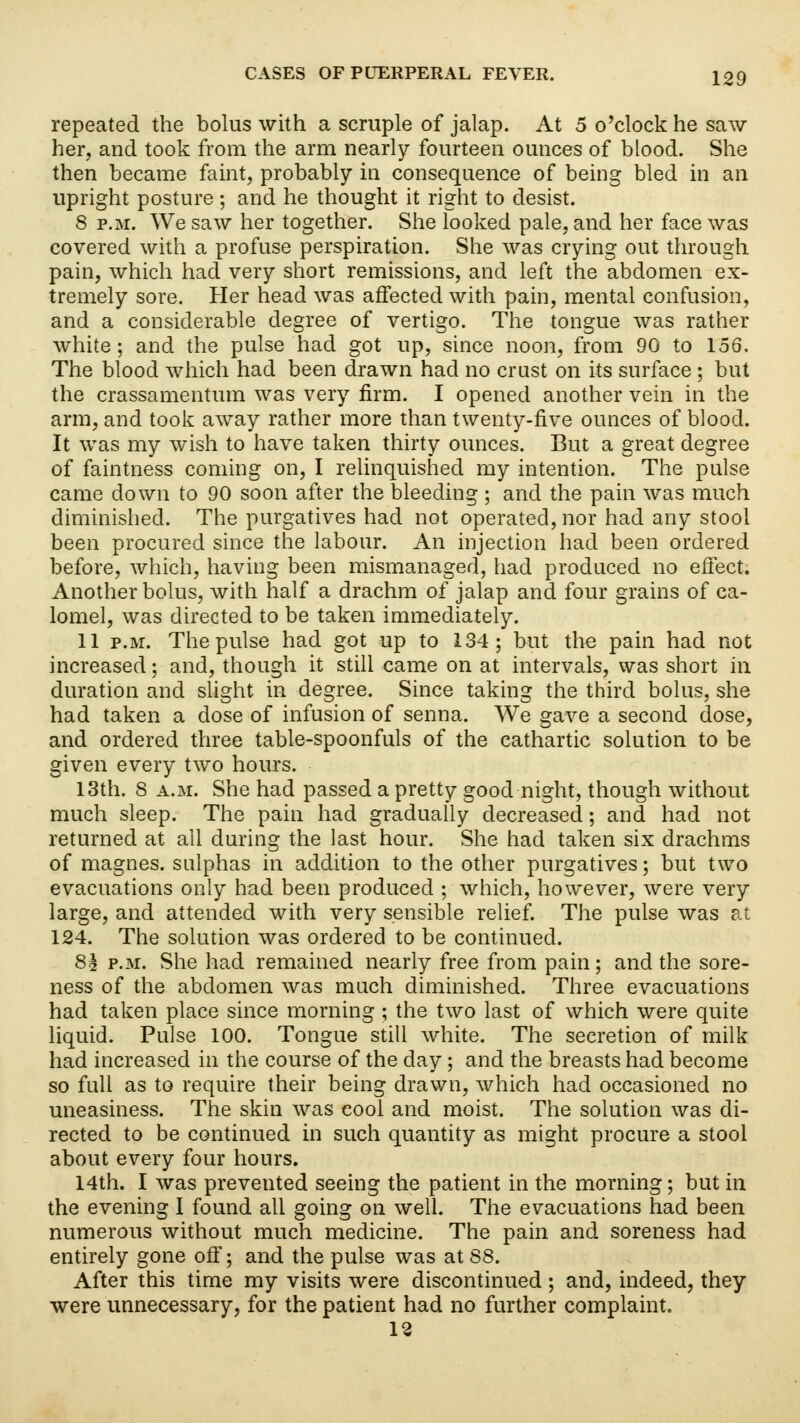 repeated the bolus with a scruple of jalap. At 5 o'clock he saw her, and took from the arm nearly fourteen ounces of blood. She then became faint, probably in consequence of being bled in an upright posture ; and he thought it right to desist. 8 p.m. We saw her together. She looked pale, and her face was covered with a profuse perspiration. She was crying out through pain, which had very short remissions, and left the abdomen ex- tremely sore. Her head was affected with pain, mental confusion, and a considerable degree of vertigo. The tongue was rather white; and the pulse had got up, since noon, from 90 to 156. The blood which had been drawn had no crust on its surface ; but the crassamentum was very firm. I opened another vein in the arm, and took away rather more than twenty-five ounces of blood. It was my wish to have taken thirty ounces. But a great degree of faintness coming on, I relinquished my intention. The pulse came down to 90 soon after the bleeding ; and the pain was much diminished. The purgatives had not operated, nor had any stool been procured since the labour. An injection had been ordered before, which, having been mismanaged, had produced no effect. Another bolus, with half a drachm of jalap and four grains of ca- lomel, was directed to be taken immediately. 11 p.m. The pulse had got up to 134; but the pain had not increased; and, though it still came on at intervals, was short in duration and slight in degree. Since taking the third bolus, she had taken a dose of infusion of senna. We gave a second dose, and ordered three table-spoonfuls of the cathartic solution to be given every two hours. 13th. 8 a.m. She had passed a pretty good night, though without much sleep. The pain had gradually decreased; and had not returned at all during the last hour. She had taken six drachms of magnes. sulphas in addition to the other purgatives; but two evacuations only had been produced ; which, however, were very large, and attended with very sensible relief. The pulse was at 124. The solution was ordered to be continued. 8^ p.m. She had remained nearly free from pain; and the sore- ness of the abdomen was much diminished. Three evacuations had taken place since morning ; the two last of which were quite liquid. Pulse 100. Tongue still white. The secretion of milk had increased in the course of the day; and the breasts had become so full as to require their being drawn, which had occasioned no uneasiness. The skin was cool and moist. The solution was di- rected to be continued in such quantity as might procure a stool about every four hours. 14th. I was prevented seeing the patient in the morning; but in the evening I found all going on well. The evacuations had been numerous without much medicine. The pain and soreness had entirely gone off; and the pulse was at 88. After this time my visits were discontinued ; and, indeed, they were unnecessary, for the patient had no further complaint. 12