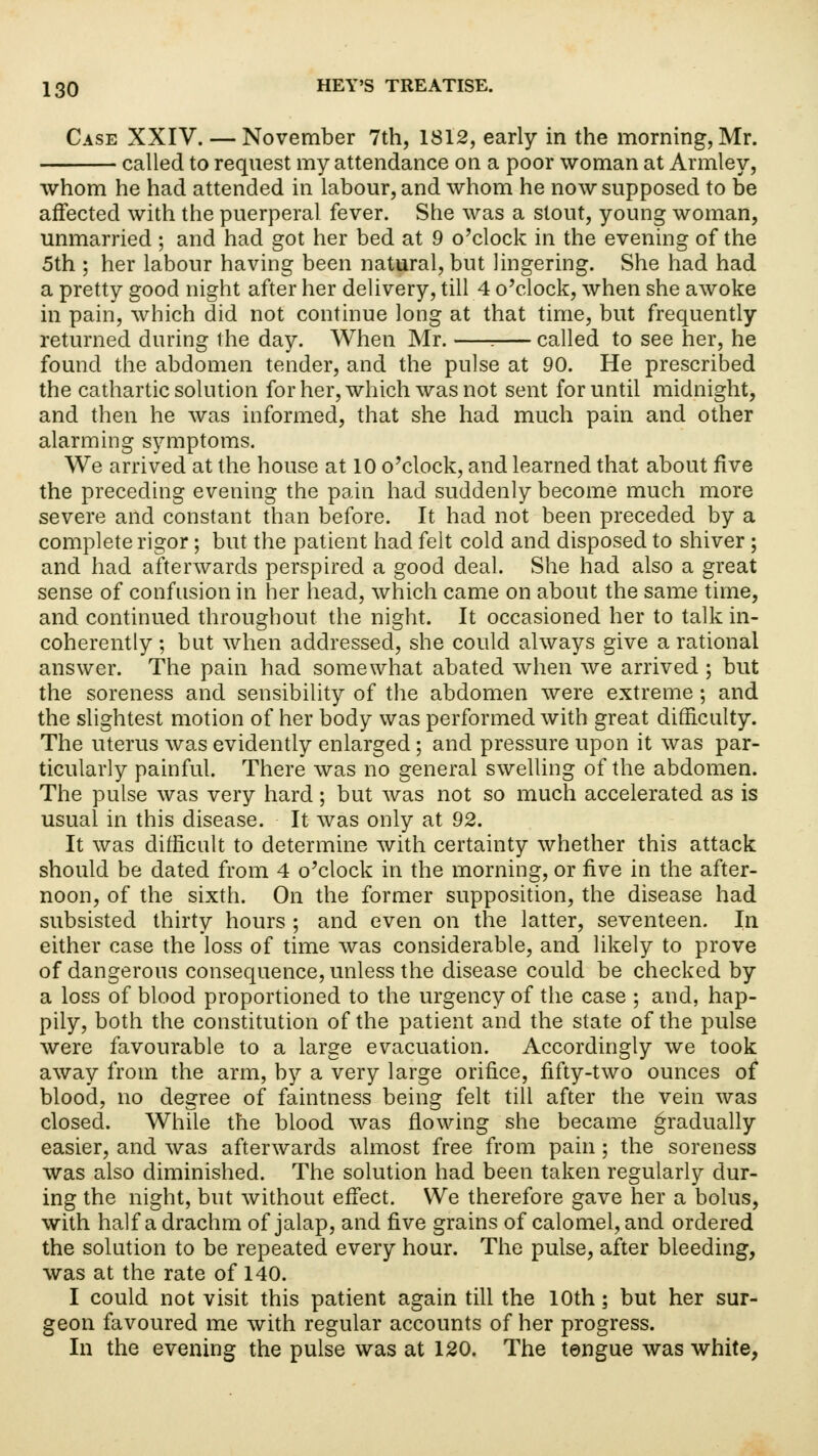 Case XXIV. — November 7th, 1812, early in the morning, Mr. called to request my attendance on a poor woman at Armley, whom he had attended in labour, and whom he now supposed to be affected with the puerperal fever. She was a stout, young woman, unmarried ; and had got her bed at 9 o'clock in the evening of the 5th ; her labour having been natural, but lingering. She had had a pretty good night after her delivery, till 4 o'clock, when she awoke in pain, which did not continue long at that time, but frequently returned during the day. When Mr. : called to see her, he found the abdomen tender, and the pulse at 90. He prescribed the cathartic solution for her, which was not sent for until midnight, and then he was informed, that she had much pain and other alarming symptoms. We arrived at the house at 10 o'clock, and learned that about five the preceding evening the pain had suddenly become much more severe and constant than before. It had not been preceded by a complete rigor; but the patient had felt cold and disposed to shiver; and had afterwards perspired a good deal. She had also a great sense of confusion in her head, which came on about the same time, and continued throughout the night. It occasioned her to talk in- coherently ; but when addressed, she could always give a rational answer. The pain had somewhat abated when we arrived ; but the soreness and sensibility of the abdomen were extreme; and the slightest motion of her body was performed with great difficulty. The uterus was evidently enlarged; and pressure upon it was par- ticularly painful. There was no general swelling of the abdomen. The pulse was very hard; but was not so much accelerated as is usual in this disease. It was only at 92. It was difficult to determine with certainty whether this attack should be dated from 4 o'clock in the morning, or five in the after- noon, of the sixth. On the former supposition, the disease had subsisted thirty hours ; and even on the latter, seventeen. In either case the loss of time was considerable, and likely to prove of dangerous consequence, unless the disease could be checked by a loss of blood proportioned to the urgency of the case ; and, hap- pily, both the constitution of the patient and the state of the pulse were favourable to a large evacuation. Accordingly we took away from the arm, by a very large orifice, fifty-two ounces of blood, no degree of faintness being felt till after the vein was closed. While the blood was flowing she became gradually easier, and was afterwards almost free from pain; the soreness was also diminished. The solution had been taken regularly dur- ing the night, but without effect. We therefore gave her a bolus, with half a drachm of jalap, and five grains of calomel, and ordered the solution to be repeated every hour. The pulse, after bleeding, was at the rate of 140. I could not visit this patient again till the 10th; but her sur- geon favoured me with regular accounts of her progress. In the evening the pulse was at 120. The tongue was white,