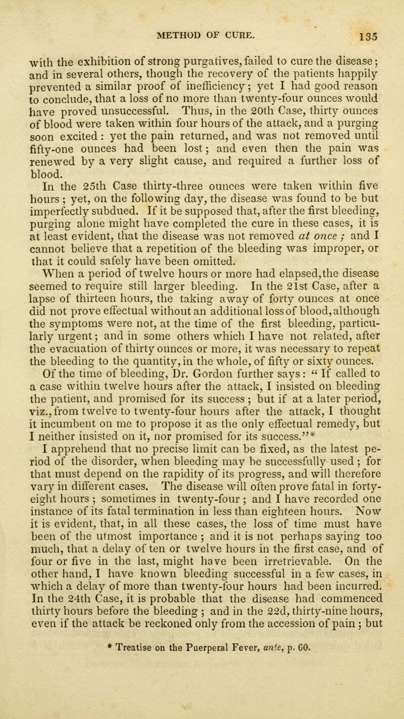 with the exhibition of strong purgatives, failed to cure the disease; and in several others, though the recovery of the patients happily- prevented a similar proof of inefficiency; yet I had good reason to conclude, that a loss of no more than twenty-four ounces would have proved unsuccessful. Thus, in the 20th Case, thirty ounces of blood were taken within four hours of the attack, and a purging soon excited : yet the pain returned, and was not removed until fifty-one ounces had been lost; and even then the pain was renewed by a very slight cause, and required a further loss of blood. In the 25th Case thirty-three ounces were taken within five hours ; yet, on the following day, the disease was found to be but imperfectly subdued. If it be supposed that, after the first bleeding, purging alone might have completed the cure in these cases, it is at least evident, that the disease was not removed at once ; and I cannot believe that a repetition of the bleeding was improper, or that it could safely have been omitted. When a period of twelve hours or more had elapsed,the disease seemed to require still larger bleeding. In the 21st Case, after a lapse of thirteen hours, the taking away of forty ounces at once did not prove effectual without an additional loss of blood, although the symptoms were not, at the time of the first bleeding, particu- larly urgent; and in some others which I have not related, after the evacuation of thirty ounces or more, it was necessary to repeat the bleeding to the quantity, in the whole, of fifty or sixty ounces. Of the time of bleeding, Dr. Gordon further says:  If called to a case within twelve hours after the attack, I insisted on bleeding the patient, and promised for its success ; but if at a later period, viz., from twelve to twenty-four hours after the attack, I thought it incumbent on me to propose it as the only effectual remedy, but I neither insisted on it, nor promised for its success.* I apprehend that no precise limit can be fixed, as the latest pe- riod of the disorder, when bleeding may be successfully used; for that must depend on the rapidity of its progress, and will therefore vary in different cases. The disease will often prove fatal in forty- eight hours ; sometimes in twenty-four ; and I have recorded one instance of its fatal termination in less than eighteen hours. Now it is evident, that, in all these cases, the loss of time must have been of the utmost importance ; and it is not perhaps saying too much, that a delay of ten or twelve hours in the first case, and of four or five in the last, might have been irretrievable. On the other hand, I have known bleeding successful in a few cases, in which a delay of more than twenty-four hours had been incurred. In the 24th Case, it is probable that the disease had commenced thirty hours before the bleeding ; and in the 22d, thirty-nine hours, even if the attack be reckoned only from the accession of pain ; but * Treatise on the Puerperal Fever, ante, p. GO.