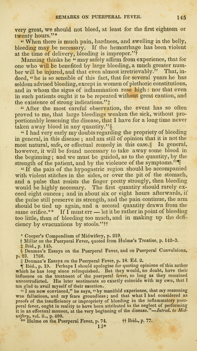 very great, we should not bleed, at least for the first eighteen or twenty hours.*  When there is much pain, hardness, and swelling in the belly, bleeding may be necessary. If the hemorrhage has been violent at the time of delivery, bleeding is improper.! Manning thinks he  may safely affirm from experience, that for one who will be benefited by large bleeding, a much greater num- ber will be injured, and that even almost irretrievably. That, in- deed,  he is so sensible of this fact, that for several years he has seldom advised bleeding, except in women of plethoric constitutions, and in whom the signs of inflammation rose high : nor that even in such patients ought it to be repeated without great caution, and the existence of strong indications.!  After the most careful observation, the event has so often proved to me, that large bleedings weaken the sick, without pro- portionably lessening the disease, that I have for a long time never taken away blood in any quantity.§  I had very early my doubts regarding the propriety of bleeding in general, in this disease ; and am still of opinion that it is not the most natural, safe, or effectual remedy in this case.|| In general, however, it will be found necessary to take away some blood in the beginning; and we must be guided, as to the quantity, by the strength of the patient, and by the violence of the symptoms.1I  If the pain of the hypogastric region should be accompanied with violent stitches in the sides, or over the pit of the stomach, and a pulse that resists the finger pretty strongly, then bleeding would be highly necessary. The first quantity should rarely ex- ceed eight ounces ; and in about six or eight hours afterwards, if the pulse still preserve its strength, and the pain continue, the arm should be tied up again, and a second quantity drawn from the same orifice.** If 1 must err — let it be rather in point of bleeding too little, than of bleeding too much, and in making up the defi- ciency by evacuations by stools.tt * Cooper's Compendium of Midwifery, p. 219. t Millar on the Puerperal Fever, quoted from Hulme's Treatise, p. 142-3. X Ibid., p. 145. § Denman's Essays on the Puerperal Fever, and on Puerperal Convulsions^ p. 23. 1768. || Denman's Essays on the Puerperal Fever, p. 18. Ed. 2. TT Ibid., p. 19. Perhaps I should apologise for quoting opinions of this author which he has long since relinquished. But they would, no doubt, have their influence on the treatment of the puerperal fever, so long as they remained uncontradicted. His later sentiments so exactly coincide with my own, that I am glad to avail myself of their sanction.  I am now convinced, he says, by manifold experience, that my reasoning was fallacious, and my fears groundless; and that what I had considered as proofs of the insufficiency or impropriety of bleeding in the inflammatory puer- peral fever, ought in reality to have been attributed to the neglect of performing it in an effectual manner, at the very beginning of the disease.—Introd. to Mid- wifery; vol. ii., p. 480. ** Hulme on the Puerperal Fever, p. 74. ft Ibid., p. 77. 13*