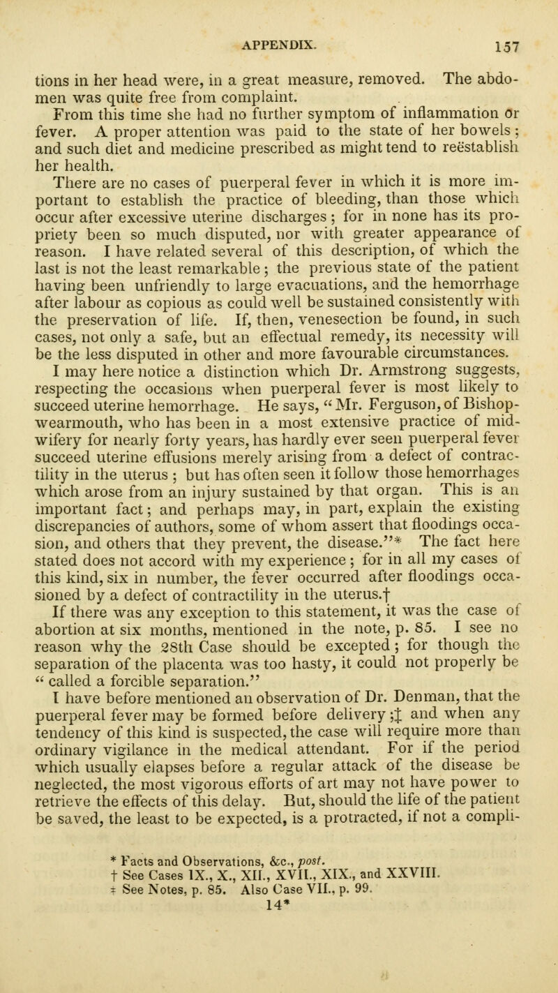 tions in her head were, in a great measure, removed. The abdo- men was quite free from complaint. From this time she had no further symptom of inflammation or fever. A proper attention was paid to the state of her bowels ; and such diet and medicine prescribed as might tend to reestablish her health. There are no cases of puerperal fever in which it is more im- portant to establish the practice of bleeding, than those which occur after excessive uterine discharges ; for in none has its pro- priety been so much disputed, nor with greater appearance of reason. I have related several of this description, of which the last is not the least remarkable; the previous state of the patient having been unfriendly to large evacuations, and the hemorrhage after labour as copious as could well be sustained consistently with the preservation of life. If, then, venesection be found, in such cases, not only a safe, but an effectual remedy, its necessity will be the less disputed in other and more favourable circumstances. I may here notice a distinction which Dr. Armstrong suggests, respecting the occasions when puerperal fever is most likely to succeed uterine hemorrhage. He says,  Mr. Ferguson, of Bishop- wearmouth, who has been in a most extensive practice of mid- wifery for nearly forty years, has hardly ever seen puerperal fever succeed uterine effusions merely arising from a defect of contrac- tility in the uterus ; but has often seen it follow those hemorrhages which arose from an injury sustained by that organ. This is an important fact; and perhaps may, in part, explain the existing discrepancies of authors, some of whom assert that floodings occa- sion, and others that they prevent, the disease.* The fact here stated does not accord with my experience ; for in all my cases ol this kind, six in number, the fever occurred after floodings occa- sioned by a defect of contractility in the uterus.f If there was any exception to this statement, it was the case of abortion at six months, mentioned in the note, p. 85. I see no reason why the 28th Case should be excepted; for though the separation of the placenta was too hasty, it could not properly be  called a forcible separation. I have before mentioned an observation of Dr. Den man, that the puerperal fever may be formed before delivery ;J and when any tendency of this kind is suspected, the case will require more than ordinary vigilance in the medical attendant. For if the period which usually elapses before a regular attack of the disease be neglected, the most vigorous efforts of art may not have power to retrieve the effects of this delay. But, should the life of the patient be saved, the least to be expected, is a protracted, if not a compli- * Facts and Observations, &c, post. t See Cases IX., X., XII., XVII., XIX., and XXVIII. ± See Notes, p. 85. Also Case VII., p. 99. 14*