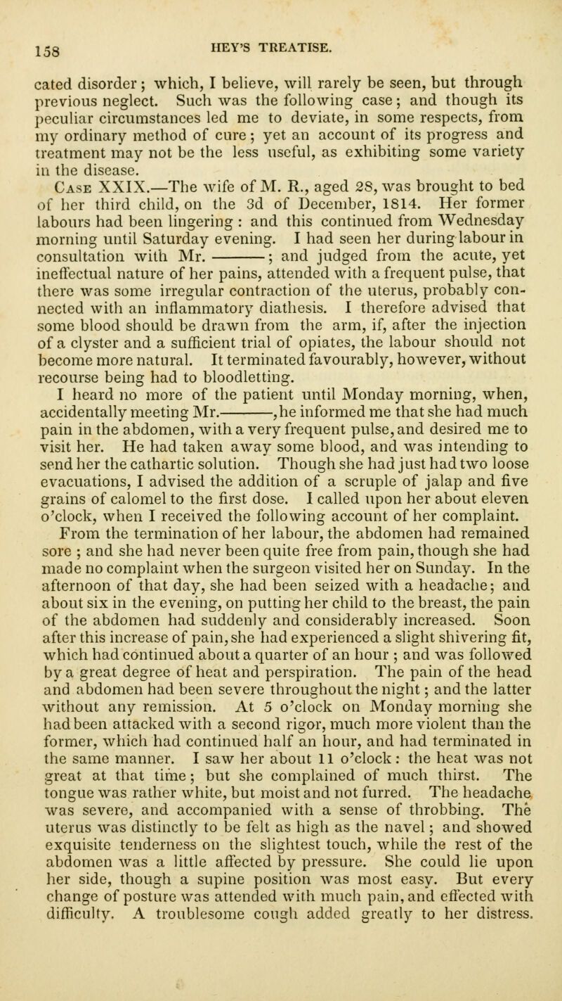 cated disorder; which, I believe, will rarely be seen, but through previous neglect. Such was the following case; and though its peculiar circumstances led me to deviate, in some respects, from my ordinary method of cure; yet an account of its progress and treatment may not be the less useful, as exhibiting some variety in the disease. Case XXIX.—The wife of M. R., aged 2S, was brought to bed of her third child, on the 3d of December, 1814. Her former labours had been lingering : and this continued from Wednesday morning until Saturday evening. I had seen her during labour in consultation with Mr. ; and judged from the acute, yet ineffectual nature of her pains, attended with a frequent pulse, that there was some irregular contraction of the uterus, probably con- nected with an inflammatory diathesis. I therefore advised that some blood should be drawn from the arm, if, after the injection of a clyster and a sufficient trial of opiates, the labour should not become more natural. It terminated favourably, however, without recourse being had to bloodletting. I heard no more of the patient until Monday morning, when, accidentally meeting Mr. ,he informed me that she had much pain in the abdomen, with a very frequent pulse, and desired me to visit her. He had taken away some blood, and was intending to send her the cathartic solution. Though she had just had two loose evacuations, I advised the addition of a scrapie of jalap and five grains of calomel to the first dose. I called upon her about eleven o'clock, when I received the following account of her complaint. From the termination of her labour, the abdomen had remained sore ; and she had never been quite free from pain, though she had made no complaint when the surgeon visited her on Sunday. In the afternoon of that day, she had been seized with a headache; and about six in the evening, on putting her child to the breast, the pain of the abdomen had suddenly and considerably increased. Soon after this increase of pain, she had experienced a slight shivering fit, which had continued about a quarter of an hour ; and was followed by a great degree of heat and perspiration. The pain of the head and abdomen had been severe throughout the night; and the latter without any remission. At 5 o'clock on Monday morning she had been attacked with a second rigor, much more violent than the former, which had continued half an hour, and had terminated in the same manner. I saw her about 11 o'clock: the heat was not great at that time; but she complained of much thirst. The tongue was rather white, but moist and not furred. The headache was severe, and accompanied with a sense of throbbing. The uterus was distinctly to be felt as high as the navel; and showed exquisite tenderness on the slightest touch, while the rest of the abdomen was a little affected by pressure. She could lie upon her side, though a supine position was most easy. But every change of posture was attended with much pain, and effected with difficulty. A troublesome cough added greatly to her distress.