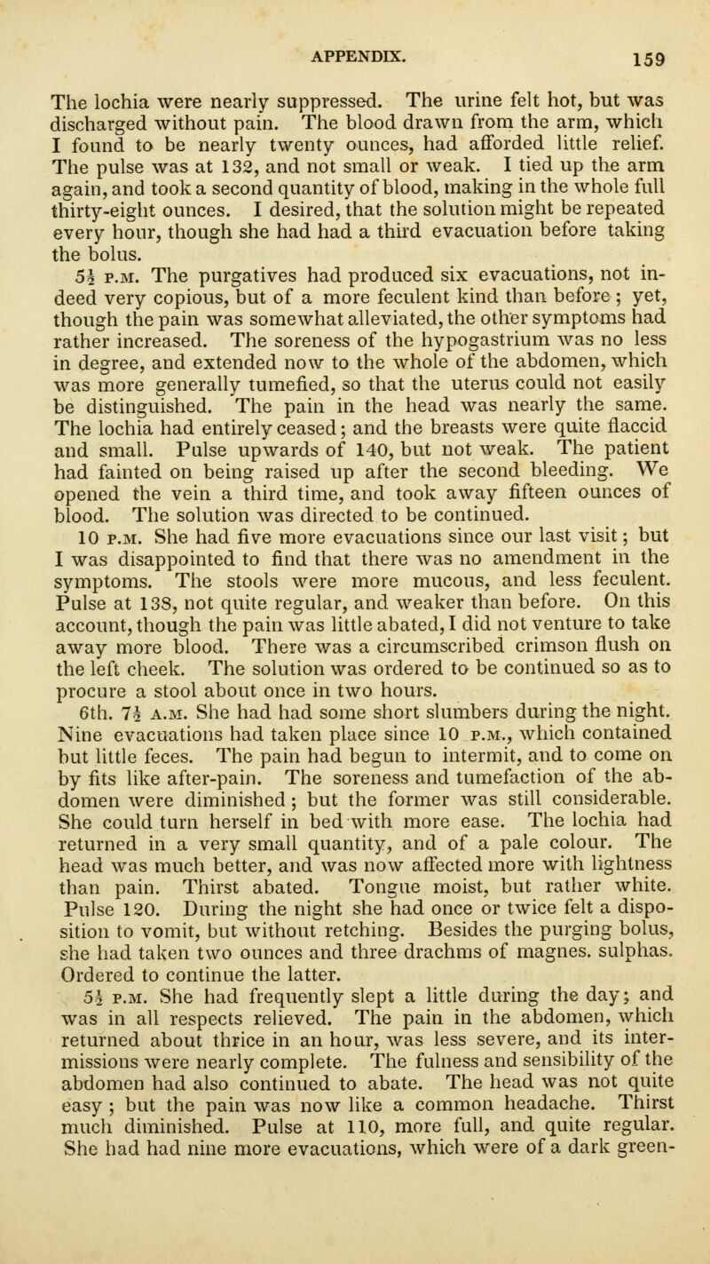 The lochia were nearly suppressed. The urine felt hot, but was discharged without pain. The blood drawn from the arm, which I found to be nearly twenty ounces, had afforded little relief. The pulse was at 132, and not small or weak. I tied up the arm again, and took a second quantity of blood, making in the whole full thirty-eight ounces. I desired, that the solution might be repeated every hour, though she had had a third evacuation before taking the bolus. Sh p.m. The purgatives had produced six evacuations, not in- deed very copious, but of a more feculent kind than before ; yet, though the pain was somewhat alleviated, the other symptoms had rather increased. The soreness of the hypogastrium was no less in degree, and extended now to the whole of the abdomen, which was more generally tumefied, so that the uterus could not easily be distinguished. The pain in the head was nearly the same. The lochia had entirely ceased; and the breasts were quite flaccid and small. Pulse upwards of 140, but not weak. The patient had fainted on being raised up after the second bleeding. We opened the vein a third time, and took away fifteen ounces of blood. The solution was directed to be continued. 10 p.m. She had five more evacuations since our last visit; but I was disappointed to find that there was no amendment in the symptoms. The stools were more mucous, and less feculent. Pulse at 13S, not quite regular, and weaker than before. On this account, though the pain was little abated, I did not venture to take away more blood. There was a circumscribed crimson flush on the left cheek. The solution was ordered to be continued so as to procure a stool about once in two hours. 6th. Ti a.m. She had had some short slumbers during the night. Nine evacuations had taken place since 10 p.m., which contained but little feces. The pain had begun to intermit, and to come on by fits like after-pain. The soreness and tumefaction of the ab- domen were diminished ; but the former was still considerable. She could turn herself in bed with more ease. The lochia had returned in a very small quantity, and of a pale colour. The head was much better, and was now affected more with lightness than pain. Thirst abated. Tongue moist, but rather white. Pulse 120. During the night she had once or twice felt a dispo- sition to vomit, but without retching. Besides the purging bolus, she had taken two ounces and three drachms of magnes. sulphas. Ordered to continue the latter. 5i p.m. She had frequently slept a little during the day; and was in all respects relieved. The pain in the abdomen, which returned about thrice in an hour, was less severe, and its inter- missions were nearly complete. The fulness and sensibility of the abdomen had also continued to abate. The head was not quite easy ; but the pain was now like a common headache. Thirst much diminished. Pulse at 110, more full, and quite regular. She had had nine more evacuations, which were of a dark green-