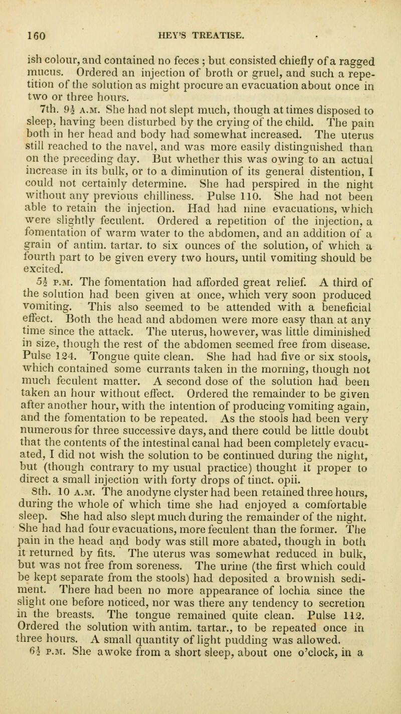 ish colour, and contained no feces ; but consisted chiefly of a ragged mucus. Ordered an injection of broth or gruel, and such a repe- tition of the solution as might procure an evacuation about once in two or three hours. 7th. 9^ a.m. She had not slept much, though at times disposed to sleep, having been disturbed by the crying of the child. The pain both in her head and body had somewhat increased. The uterus still reached to the navel, and was more easily distinguished than on the preceding day. But whether this was owing to an actual increase in its bulk, or to a diminution of its general distention, I could not certainly determine. She had perspired in the night without any previous chilliness. Pulse 110. She had not been able to retain the injection. Had had nine evacuations, which were slightly feculent. Ordered a repetition of the injection, a fomentation of warm water to the abdomen, and an addition of a grain of antim. tartar, to six ounces of the solution, of which a fourth part to be given every two hours, until vomiting should be excited. 5§ p.m. The fomentation had afforded great relief. A third of the solution had been given at once, which very soon produced vomiting. This also seemed to be attended with a beneficial effect. Both the head and abdomen were more easy than at any time since the attack. The uterus, however, was little diminished in size, though the rest of the abdomen seemed free from disease. Pulse 124. Tongue quite clean. She had had five or six stools, which contained some currants taken in the morning, though not much feculent matter. A second dose of the solution had been taken an hour without effect. Ordered the remainder to be given after another hour, with the intention of producing vomiting again, and the fomentation to be repeated. As the stools had been very numerous for three successive days, and there could be little doubt that the contents of the intestinal canal had been completely evacu- ated, I did not wish the solution to be continued during the night, but (though contrary to my usual practice) thought it proper to direct a small injection with forty drops of tinct. opii. 8th. 10 a.m. The anodyne clyster had been retained three hours, during the whole of which time she had enjoyed a comfortable sleep. She had also slept much during the remainder of the night. She had had four evacuations, more feculent than the former. The pain in the head and body was still more abated, though in both it returned by fits. The uterus was somewhat reduced in bulk, but was not free from soreness. The urine (the first which could be kept separate from the stools) had deposited a brownish sedi- ment. There had been no more appearance of lochia since the slight one before noticed, nor was there any tendency to secretion in the breasts. The tongue remained quite clean. Pulse 112. Ordered the solution with antim. tartar., to be repeated once in three hours. A small quantity of light pudding was allowed. 6i p.m. She awoke from a short sleep, about one o'clock, in a