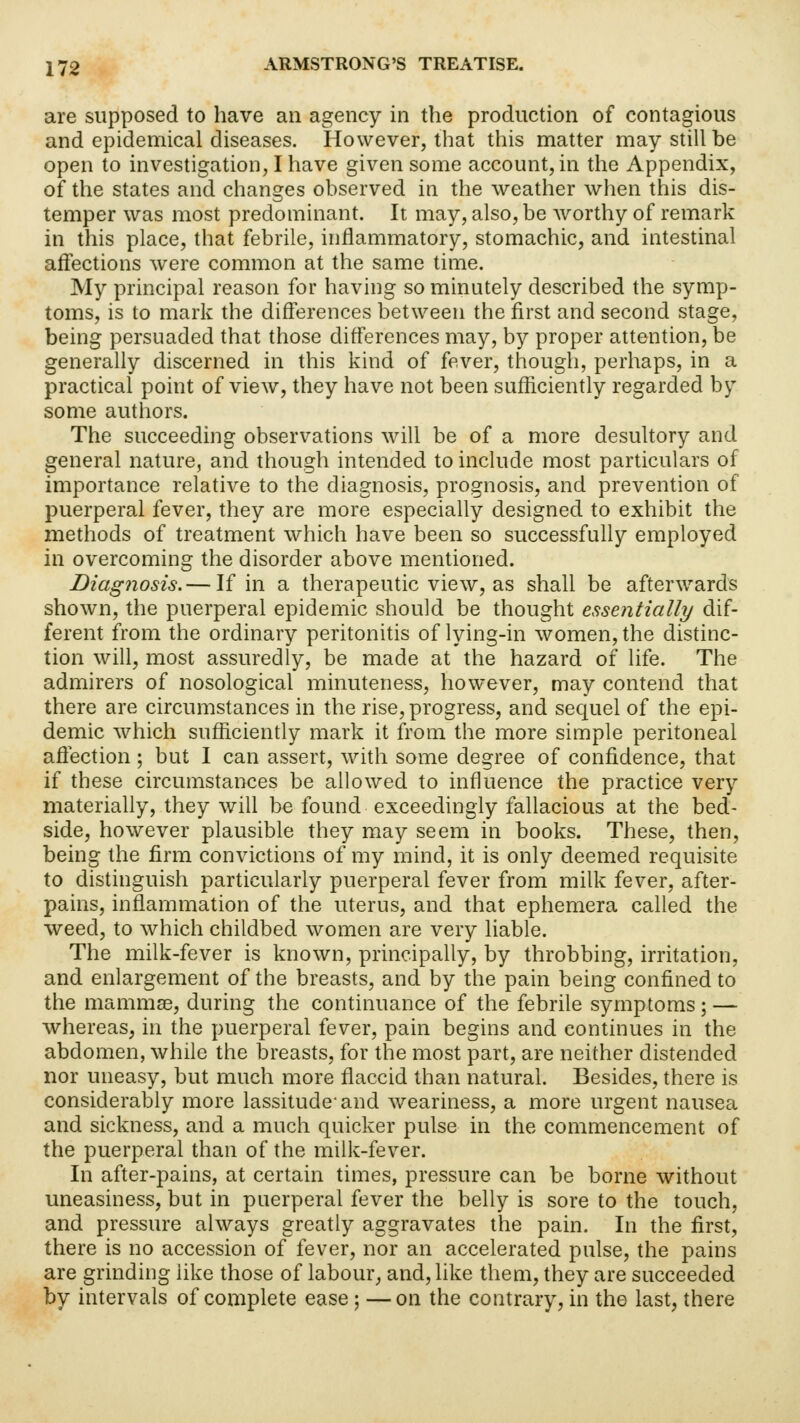 are supposed to have an agency in the production of contagious and epidemical diseases. However, that this matter may still be open to investigation, I have given some account, in the Appendix, of the states and changes observed in the weather when this dis- temper was most predominant. It may, also, be worthy of remark in this place, that febrile, inflammatory, stomachic, and intestinal affections were common at the same time. My principal reason for having so minutely described the symp- toms, is to mark the differences between the first and second stage, being persuaded that those differences may, by proper attention, be generally discerned in this kind of fever, though, perhaps, in a practical point of view, they have not been sufficiently regarded by some authors. The succeeding observations will be of a more desultory and general nature, and though intended to include most particulars of importance relative to the diagnosis, prognosis, and prevention of puerperal fever, they are more especially designed to exhibit the methods of treatment which have been so successfully employed in overcoming the disorder above mentioned. Diagnosis.— If in a therapeutic view, as shall be afterwards shown, the puerperal epidemic should be thought essentially dif- ferent from the ordinary peritonitis of lying-in women, the distinc- tion will, most assuredly, be made at the hazard of life. The admirers of nosological minuteness, however, may contend that there are circumstances in the rise, progress, and sequel of the epi- demic which sufficiently mark it from the more simple peritoneal affection; but I can assert, with some degree of confidence, that if these circumstances be allowed to influence the practice very materially, they will be found exceedingly fallacious at the bed- side, however plausible they may seem in books. These, then, being the firm convictions of my mind, it is only deemed requisite to distinguish particularly puerperal fever from milk fever, after- pains, inflammation of the uterus, and that ephemera called the weed, to which childbed women are very liable. The milk-fever is known, principally, by throbbing, irritation, and enlargement of the breasts, and by the pain being confined to the mammae, during the continuance of the febrile symptoms; — whereas, in the puerperal fever, pain begins and continues in the abdomen, while the breasts, for the most part, are neither distended nor uneasy, but much more flaccid than natural. Besides, there is considerably more lassitude' and weariness, a more urgent nausea and sickness, and a much quicker pulse in the commencement of the puerperal than of the milk-fever. In after-pains, at certain times, pressure can be borne without uneasiness, but in puerperal fever the belly is sore to the touch, and pressure always greatly aggravates the pain. In the first, there is no accession of fever, nor an accelerated pulse, the pains are grinding like those of labour, and, like them, they are succeeded by intervals of complete ease; —on the contrary, in the last, there