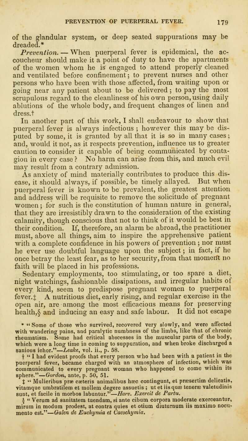 of the glandular system, or deep seated suppurations may be dreaded.* Prevention. — When puerperal fever is epidemical, the ac- coucheur should make it a point of duty to have the apartments of the women whom he is engaged to attend properly cleaned and ventilated before confinement; to prevent nurses and other persons who have been with those affected, from waiting upon or going near any patient about to be delivered ; to pay the most scrupulous regard to the cleanliness of his own person, using daily ablutions of the whole body, and frequent changes of linen and dress.t In another part of this work, I shall endeavour to show that puerperal fever is always infectious ; however this may be dis- puted by some, it is granted by all that it is so in many cases; and, would it not, as it respects prevention, influence us to greater caution to consider it capable of being communicated by conta- gion in every case ? No harm can arise from this, and much evil may result from a contrary admission. As anxiety of mind materially contributes to produce this dis- ease, it should always, if possible, be timely allayed. But when puerperal fever is known to be prevalent, the greatest attention and address will be requisite to remove the solicitude of pregnant women; for such is the constitution of human nature in general, that they are irresistibly drawn to the consideration of the existing calamity, though conscious that not to think of it would be best in their condition. If, therefore, an alarm be abroad, the practitioner must, above all things, aim to inspire the apprehensive patient with a complete confidence in his powers of prevention; nor must he ever use doubtful language upon the subject; in fact, if he once betray the least fear, as to her security, from that mometft no faith will be placed in his professions. Sedentary employments, too stimulating, or too spare a diet, night watchings, fashionable dissipations, and irregular habits of every kind, seem to predispose pregnant women to puerperal fever.J A nutritious diet, early rising, and regular exercise in the open air, are among the most efficacious means for preserving health,§ and inducing an easy and safe labour. It did not escape *  Some of those who survived, recovered very slowly, and were affected with wandering pains, and paralytic numbness of the limbs, like that of chronic rheumatism. Some had critical abscesses in the muscular parts of the body, which were a long time in coming to suppuration, and when broke discharged a sanious ichor.—Leake, vol. ii., p. 58. f  I had evident proofs that every person who had been with a patient in the puerperal fever, became charged with an atmosphere of infection, which was communicated to every pregnant woman who happened to come within its sphere.—Gordon, ante, p. 50, 51. %  Mulieribus prae ceeteris animalibus hsec contingunt, et prsesertim delicatis, vitamque umbratilem et mollem degere assuetis ; ut et iisquse tenerse valetudinis sunt, et facile in morbos labuntur.—Harv. Exercit de Partu. \  Verum ad sanitatem tuendam, si ante cibum corpora moderate exerceantur, mirum in modum prodest, at contra quies et otium diuturnum iis maximo nocu- mento est.—Galen de Euchymia et Cacochymia.