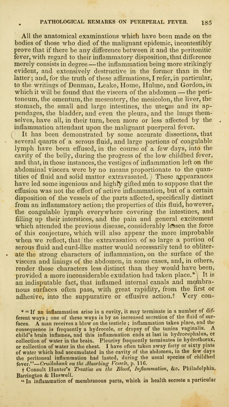 All the anatomical examinations which have been made on the bodies of those who died of the malignant epidemic, incontestibly prove that if there be any difference between it and the peritonitic fever, with regard to their inflammatory disposition, that difference merely consists in degree—the inflammation being more strikingly evident, and extensively destructive in the former than in the latter; and, for the truth of these affirmations, I refer, in particular, to the writings of Denman, Leake, Home, Hulme, and Gordon, in which it will be found that the viscera of the abdomen — the peri- toneum, the omentum, the mesentery, the mesicolon, the liver, the stomach, the small and large intestines, the uterjis and its ap- pendages, the bladder, and even the pleura, and the lungs them- selves, have all, in their turn, been more or less affected by the inflammation attendant upon the malignant puerperal fever. It has been demonstrated by some accurate dissections, that several quarts of a serous fluid, and large portions of coagulable lymph have been effused, in the course of a few days, into the cavity of the belly, during the progress of the low childbed fever, and that, in those instances, the vestiges of inflammation left on the abdominal viscera were by no means proportionate to the quan- tities of fluid and solid matter extravasated. These appearances have led some ingenious and highly gifted men to suppose that the effusion was not the effect of active inflammation, but of a certain disposition of the vessels of the parts affected, specifically distinct from an inflammatory action; the properties of this fluid, however, the coagulable lymph everywhere covering the intestines, and filling up their interstices, and the pain and general excitement which attended the previous disease, considerably lessen the force of this conjecture, which will also appear the more improbable when we reflect, that the extravasation of so large a portion of serous fluid and curd-like matter would necessarily tend to obliter- ate the strong characters of inflammation, on the surface of the viscera and linings of the abdomen, in some cases, and, in others, render those characters less distinct than they would have been, provided a more inconsiderable exudation had taken place.* j It is an indisputable fact, that inflamed internal canals and membra- nous surfaces often pass, with great rapidity, from the first or adhesive, into the suppurative or effusive action.! Very con- *  If an inflammation arise in a cavity, it may terminate in a number of dif- ferent ways ; one of these ways is by an increased secretion of the fluid of sur- faces, A man receives a blow on the testicle ; inflammation takes place, and the consequence is frequently a hydrocele, or dropsy of the tunica vaginalis. A child's brain inflames, and this inflammation ends at last in hydrocephalus, or collection of water in the brain. Pleurisy frequently terminates in hydrothorax, or collection of water in the chest. I have often taken away forty or sixty pints of water which had accumulated in the cavity of the abdomen, in the few days the peritoneal inflammation had lasted, during the usual species of childbed fever.—Cruikshank on the Absorbing Vessels, p. 116. f Consult Hunter's Treatise on the Blood, Inflammation, &c. Philadelphia, Barrington & Haswell. In inflammation of membranous parts, which in health secrete a particular