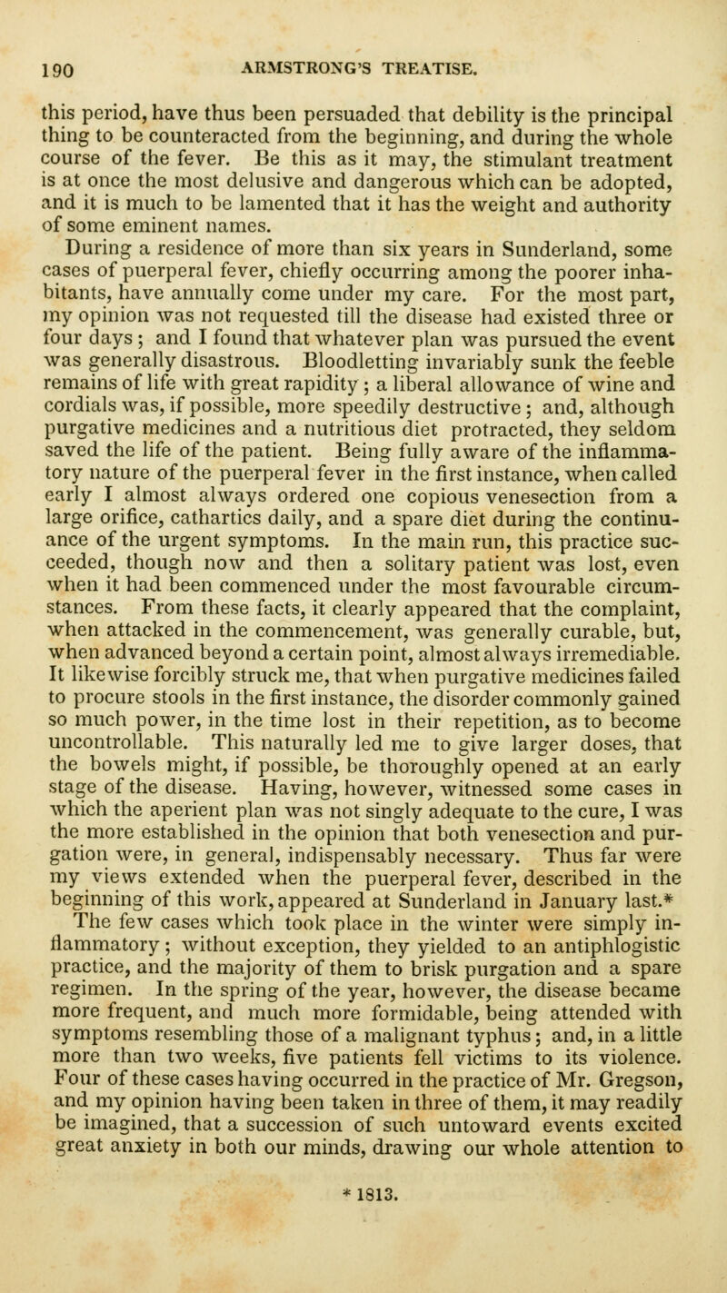 this period, have thus been persuaded that debility is the principal thing to be counteracted from the beginning, and during the whole course of the fever. Be this as it may, the stimulant treatment is at once the most delusive and dangerous which can be adopted, and it is much to be lamented that it has the weight and authority of some eminent names. During a residence of more than six years in Sunderland, some cases of puerperal fever, chiefly occurring among the poorer inha- bitants, have annually come under my care. For the most part, my opinion was not requested till the disease had existed three or four days ; and I found that whatever plan was pursued the event was generally disastrous. Bloodletting invariably sunk the feeble remains of life with great rapidity ; a liberal allowance of wine and cordials was, if possible, more speedily destructive ; and, although purgative medicines and a nutritious diet protracted, they seldom saved the life of the patient. Being fully aware of the inflamma- tory nature of the puerperal fever in the first instance, when called early I almost always ordered one copious venesection from a large orifice, cathartics daily, and a spare diet during the continu- ance of the urgent symptoms. In the main run, this practice suc- ceeded, though now and then a solitary patient was lost, even when it had been commenced under the most favourable circum- stances. From these facts, it clearly appeared that the complaint, when attacked in the commencement, was generally curable, but, when advanced beyond a certain point, almost always irremediable. It likewise forcibly struck me, that when purgative medicines failed to procure stools in the first instance, the disorder commonly gained so much power, in the time lost in their repetition, as to become uncontrollable. This naturally led me to give larger doses, that the bowels might, if possible, be thoroughly opened at an early stage of the disease. Having, however, witnessed some cases in which the aperient plan was not singly adequate to the cure, I was the more established in the opinion that both venesection and pur- gation were, in general, indispensably necessary. Thus far were my views extended when the puerperal fever, described in the beginning of this work, appeared at Sunderland in January last.* The few cases which took place in the winter were simply in- flammatory ; without exception, they yielded to an antiphlogistic practice, and the majority of them to brisk purgation and a spare regimen. In the spring of the year, however, the disease became more frequent, and much more formidable, being attended with symptoms resembling those of a malignant typhus; and, in a little more than two weeks, five patients fell victims to its violence. Four of these cases having occurred in the practice of Mr. Gregson, and my opinion having been taken in three of them, it may readily be imagined, that a succession of such untoward events excited great anxiety in both our minds, drawing our whole attention to * 1813.