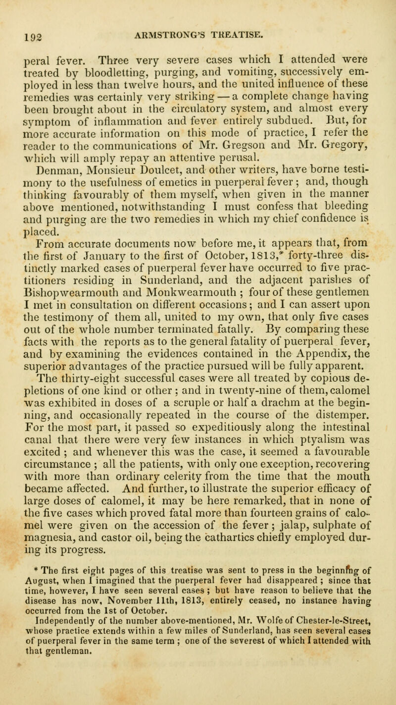 peral fever. Three very severe cases which I attended were treated by bloodletting, purging, and vomiting, successively em- ployed in less than twelve hours, and the united influence of these remedies was certainly very striking — a complete change having been brought about in the circulatory system, and almost every symptom of inflammation and fever entirely subdued. But, for more accurate information on this mode of practice, I refer the reader to the communications of Mr. Gregson and Mr. Gregory, which will amply repay an attentive perusal. Denman, Monsieur Doulcet, and other writers, have borne testi- mony to the usefulness of emetics in puerperal fever ; and, though thinking favourably of them myself, when given in the manner above mentioned, notwithstanding I must confess that bleeding and purging are the two remedies in which my chief confidence is placed. From accurate documents now before me, it appears that, from the first of January to the first of October, 1S13,* forty-three dis- tinctly marked cases of puerperal fever have occurred to five prac- titioners residing in Sunderland, and the adjacent parishes of Bishopwearmouth and Monkwearmouth ; four of these gentlemen I met in consultation on different occasions; and I can assert upon the testimony of them all, united to my own, that only five cases out of the whole number terminated fatally. By comparing these facts with the reports as to the general fatality of puerperal fever, and by examining the evidences contained in the Appendix, the superior advantages of the practice pursued will be fully apparent. The thirty-eight successful cases were all treated by copious de- pletions of one kind or other : and in twenty-nine of them, calomel was exhibited in doses of a scruple or half a drachm at the begin- ning, and occasionally repeated in the course of the distemper. For the most part, it passed so expeditiously along the intestinal canal that there were very few instances in which ptyalism was excited ; and whenever this was the case, it seemed a favourable circumstance ; all the patients, with only one exception, recovering with more than ordinary celerity from the time that the mouth became affected. And further, to illustrate the superior efficacy of large doses of calomel, it may be here remarked, that in none of the five cases which proved fatal more than fourteen grains of calo- mel were given on the accession of the fever; jalap, sulphate of magnesia, and castor oil, being the cathartics chiefly employed dur- ing its progress. * The first eight pages of this treatise was sent to press in the beginning of August, when I imagined that the puerperal fever had disappeared ; since that time, however, I have seen several cases ; but have reason to believe that the disease has now, November 11th, 1813, entirely ceased, no instance having occurred from the 1st of October. Independently of the number above-mentioned, Mr. Wolfe of Chester-le-Street, whose practice extends within a few miles of Sunderland, has seen several cases of puerperal fever in the same term ; one of the severest of which I attended with that gentleman.