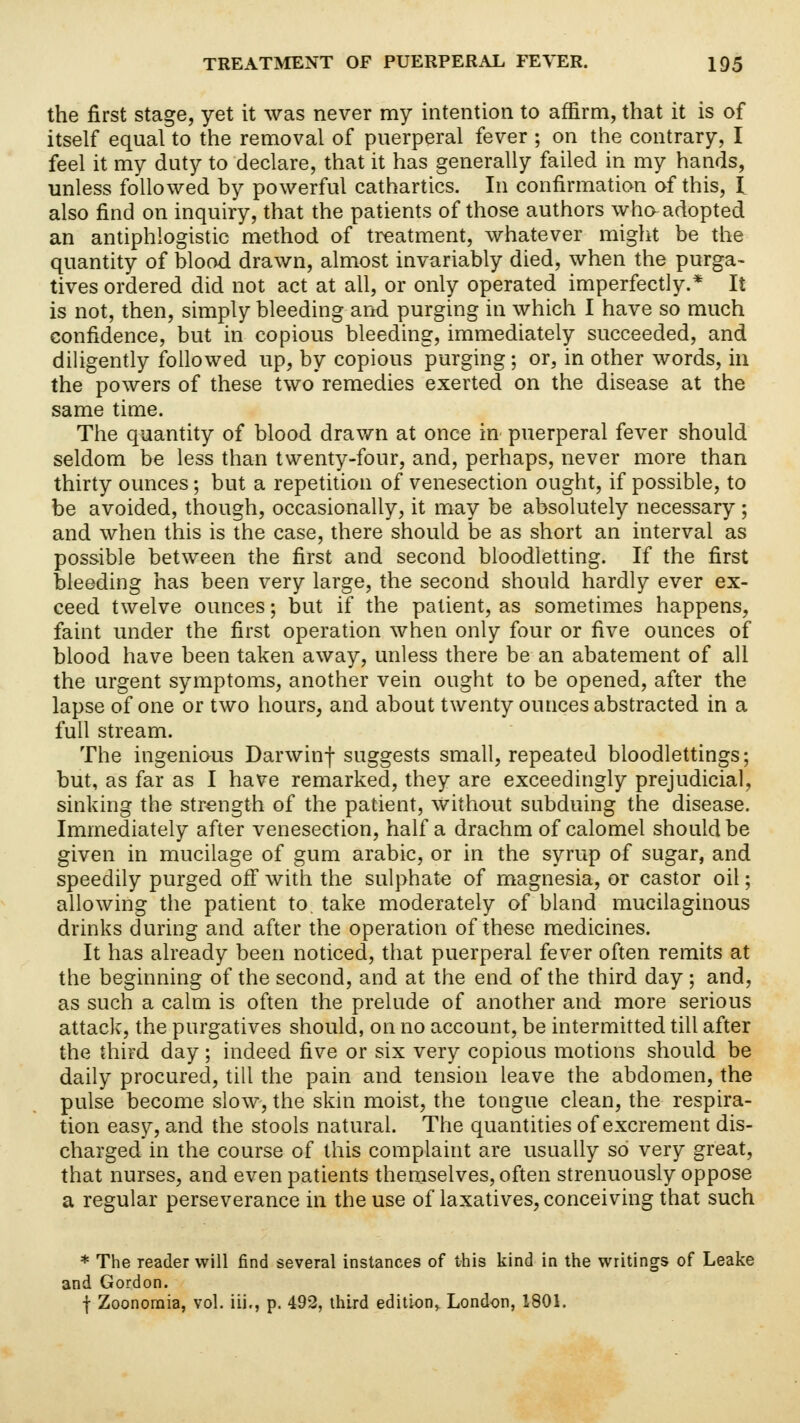 the first stage, yet it was never my intention to affirm, that it is of itself equal to the removal of puerperal fever ; on the contrary, I feel it my duty to declare, that it has generally failed in my hands, unless followed by powerful cathartics. In confirmation of this, I also find on inquiry, that the patients of those authors who adopted an antiphlogistic method of treatment, whatever might be the quantity of blood drawn, almost invariably died, when the purga- tives ordered did not act at all, or only operated imperfectly.* It is not, then, simply bleeding and purging in which I have so much confidence, but in copious bleeding, immediately succeeded, and diligently followed up, by copious purging; or, in other words, in the powers of these two remedies exerted on the disease at the same time. The quantity of blood drawn at once in puerperal fever should seldom be less than twenty-four, and, perhaps, never more than thirty ounces; but a repetition of venesection ought, if possible, to be avoided, though, occasionally, it may be absolutely necessary; and when this is the case, there should be as short an interval as possible between the first and second bloodletting. If the first bleeding has been very large, the second should hardly ever ex- ceed twelve ounces; but if the patient, as sometimes happens, faint under the first operation when only four or five ounces of blood have been taken away, unless there be an abatement of all the urgent symptoms, another vein ought to be opened, after the lapse of one or two hours, and about twenty ounces abstracted in a full stream. The ingenious Darwinf suggests small, repeated bloodlettings; but, as far as I have remarked, they are exceedingly prejudicial, sinking the strength of the patient, Without subduing the disease. Immediately after venesection, half a drachm of calomel should be given in mucilage of gum arabic, or in the syrup of sugar, and speedily purged off with the sulphate of magnesia, or castor oil; allowing the patient to. take moderately of bland mucilaginous drinks during and after the operation of these medicines. It has already been noticed, that puerperal fever often remits at the beginning of the second, and at the end of the third day; and, as such a calm is often the prelude of another and more serious attack, the purgatives should, on no account, be intermitted till after the third day; indeed five or six very copious motions should be daily procured, till the pain and tension leave the abdomen, the pulse become slow, the skin moist, the tongue clean, the respira- tion easy, and the stools natural. The quantities of excrement dis- charged in the course of this complaint are usually so very great, that nurses, and even patients themselves, often strenuously oppose a regular perseverance in the use of laxatives, conceiving that such * The reader will find several instances of this kind in the writings of Leake and Gordon. f Zoonomia, vol. iii., p. 492, third edition, London, 1801.