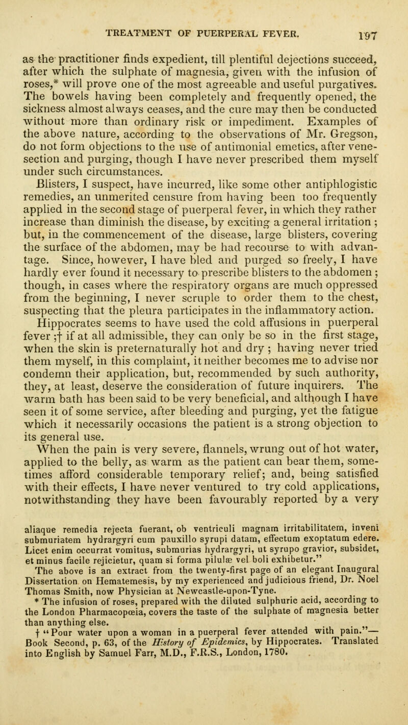 as the practitioner finds expedient, till plentiful dejections succeed, after which the sulphate of magnesia, given with the infusion of roses,* will prove one of the most agreeable and useful purgatives. The bowels having been completely and frequently opened, the sickness almost always ceases, and the cure may then be conducted without more than ordinary risk or impediment. Examples of the above nature, according to the observations of Mr. Gregson, do not form objections to the use of antimonial emetics, after vene- section and purging, though I have never prescribed them myself under such circumstances. Blisters, I suspect, have incurred, like some other antiphlogistic remedies, an unmerited censure from having been too frequently applied in the second stage of puerperal fever, in which they rather increase than diminish the disease, by exciting a general irritation ; but, in the commencement of the disease, large blisters, covering the surface of the abdomen, may be had recourse to with advan- tage. Since, however, I have bled and purged so freely, I have hardly ever found it necessary to prescribe blisters to the abdomen ; though, in cases where the respiratory organs are much oppressed from the beginning, I never scruple to order them to the chest, suspecting that the pleura participates in the inflammatory action. Hippocrates seems to have used the cold affusions in puerperal fever ;f if at all admissible, they can only be so in the first stage, when the skin is preternaturally hot and dry ; having never tried them myself, in this complaint, it neither becomes me to advise nor condemn their application, but, recommended by such authority, they, at least, deserve the consideration of future inquirers. The warm bath has been said to be very beneficial, and although I have seen it of some service, after bleeding and purging, yet the fatigue which it necessarily occasions the patient is a strong objection to its general use. When the pain is very severe, flannels, wrung out of hot water, applied to the belly, as warm as the patient can bear them, some- times afford considerable temporary relief; and, being satisfied with their effects, I have never ventured to try cold applications, notwithstanding they have been favourably reported by a very aliaque remedia rejecta fuerant, ob ventriculi magnam irritabilitatem, inveni submuriatem hydrargyri cum pauxillo syrupi datara, effectum exoptatum edere. Licet enim occurrat vomitus, submurias hydrargyri, ut syrupo gravior, subsidet, et minus facile rejicietur, quam si forma pilulae vel boli exhibetur. The above is an extract from the twenty-first page of an elegant Inaugural Dissertation on Hematemesis, by my experienced and judicious friend, Dr. Noel Thomas Smith, now Physician at Newcastle-upon-Tyne. * The infusion of roses, prepared with the diluted sulphuric acid, according to the London Pharmacopoeia, covers the taste of the sulphate of magnesia better than anything else. fPour water upon a woman in a puerperal fever attended with pain.— Book Second, p. 63, of the History of Epidemics, by Hippocrates. Translated into English by Samuel Farr, M.D., F.R.S., London, 1780.