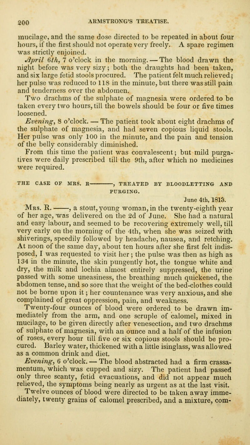 mucilage, and the same dose directed to be repeated in about four hours, if the first should not operate very freely. A spare regimen was strictly enjoined. April Qth, 7 o'clock in the morning. — The blood drawn the night before was very sizy; both the draughts had been taken, and six large fetid stools procured. The patient felt much relieved; her pulse was reduced to US in the minute, but there was still pain and tenderness over the abdomen. Two drachms of the sulphate of magnesia were ordered to be taken every two hours, till the bowels should be four or five times loosened. Evening, 8 o'clock. — The patient took about eight drachms of the sulphate of magnesia, and had seven copious liquid stools. Her pulse was only 100 in the minute, and the pain and tension of the belly considerably diminished. From this time the patient was convalescent; but mild purga- tives were daily prescribed till the 9th, after which no medicines were required. THE CASE OF MRS. R , TREATED BY BLOODLETTING AND PURGING. June 4th, 1813. Mrs. R. , a stout, young woman, in the twenty-eighth year of her age, was delivered on the 2d of June. She had a natural and easy labour, and seemed to be recovering extremely well, till very early on the morning of the 4th, when she was seized with shiverings, speedily followed by headache, nausea, and retching. At noon of the same day, about ten hours after she first felt indis- posed, I was requested to visit her; the pulse was then as high as 134 in the minute, the skin pungently hot, the tongue white and dry, the milk and lochia almost entirely suppressed, the urine passed with some uneasiness, the breathing much quickened, the abdomen tense, and so sore that the weight of the bed-clothes could not be borne upon it; her countenance was very anxious, and she complained of great oppression, pain, and weakness. Twenty-four ounces of blood were ordered to be drawn im- mediately from the arm, and one scruple of calomel, mixed in mucilage, to be given directly after venesection, and two drachms of sulphate of magnesia, with an ounce and a half of the infusion of roses, every hour till five or six copious stools should be pro- cured. Barley water, thickened with a little isinglass, was allowed as a common drink and diet. Evening, 6 o'clock. — The blood abstracted had a firm crassa- mentum, which was cupped and sizy. The patient had passed only three scanty, fetid evacuations, and did not appear much relieved, the symptoms being nearly as urgent as at the last visit. Twelve ounces of blood were directed to be taken away imme- diately, twenty grains of calomel prescribed, and a mixture, com-