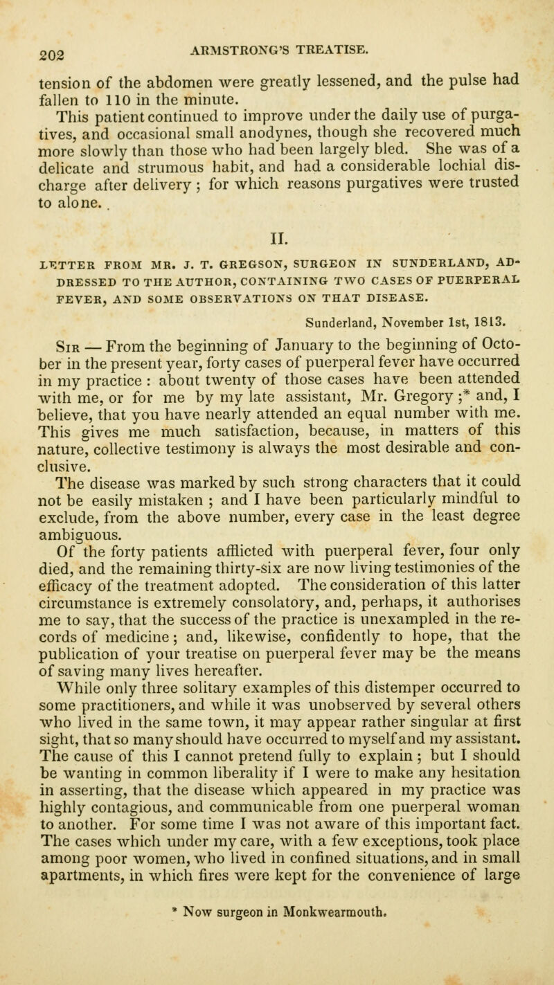 tension of the abdomen were greatly lessened, and the pulse had fallen to 110 in the minute. This patient continued to improve under the daily use of purga- tives, and occasional small anodynes, though she recovered much more slowly than those who had been largely bled. She was of a delicate and strumous habit, and had a considerable lochial dis- charge after delivery ; for which reasons purgatives were trusted to alone. . II. LETTER FROM MR. J. T. GREGSON, SURGEON IN SUNDERLAND, AD- DRESSED TO THE AUTHOR, CONTAINING TWO CASES OF PUERPERAL FEVER, AND SOME OBSERVATIONS ON THAT DISEASE. Sunderland, November 1st, 1813. Sir — From the beginning of January to the beginning of Octo- ber in the present year, forty cases of puerperal fever have occurred in my practice : about twenty of those cases have been attended with me, or for me by my late assistant, Mr. Gregory ;* and, I believe, that you have nearly attended an equal number with me. This gives me much satisfaction, because, in matters of this nature, collective testimony is always the most desirable and con- clusive. The disease was marked by such strong characters that it could not be easily mistaken ; and I have been particularly mindful to exclude, from the above number, every case in the least degree ambiguous. Of the forty patients afflicted with puerperal fever, four only died, and the remaining thirty-six are now living testimonies of the efficacy of the treatment adopted. The consideration of this latter circumstance is extremely consolatory, and, perhaps, it authorises me to say, that the success of the practice is unexampled in the re- cords of medicine; and, likewise, confidently to hope, that the publication of your treatise on puerperal fever may be the means of saving many lives hereafter. While only three solitary examples of this distemper occurred to some practitioners, and while it was unobserved by several others who lived in the same town, it may appear rather singular at first sight, that so many should have occurred to myself and my assistant. The cause of this I cannot pretend fully to explain; but I should be wanting in common liberality if I were to make any hesitation in asserting, that the disease which appeared in my practice was highly contagious, and communicable from one puerperal woman to another. For some time I was not aware of this important fact. The cases which under my care, with a few exceptions, took place among poor women, who lived in confined situations, and in small apartments, in which fires were kept for the convenience of large * Now surgeon in Monkwearmouth.