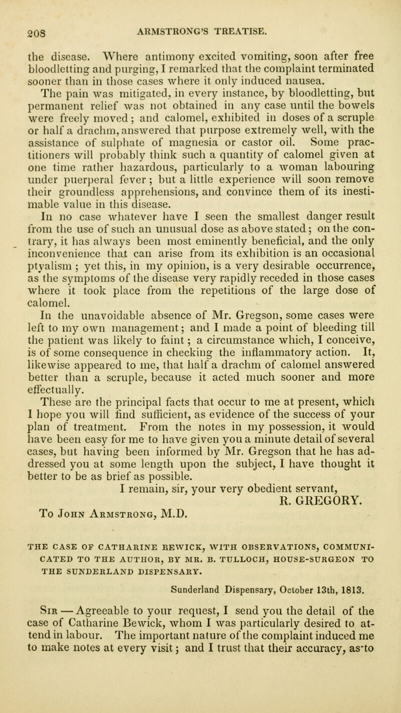 the disease. Where antimony excited vomiting, soon after free bloodletting and purging, I remarked that the complaint terminated sooner than in those cases where it only induced nausea. The pain was mitigated, in every instance, by bloodletting, but permanent relief was not obtained in any case until the bowels were freely moved ; and calomel, exhibited in doses of a scruple or half a drachm, answered that purpose extremely well, with the assistance of sulphate of magnesia or castor oil. Some prac- titioners will probably think such a quantity of calomel given at one time rather hazardous, particularly to a woman labouring under puerperal fever ; but a little experience will soon remove their groundless apprehensions, and convince them of its inesti- mable value in this disease. In no case whatever have I seen the smallest danger result from the use of such an unusual dose as above stated; on the con- trary, it has always been most eminently beneficial, and the only inconvenience that can arise from its exhibition is an occasional ptvalism ; yet this, in my opinion, is a very desirable occurrence, as the symptoms of the disease very rapidly receded in those cases where it took place from the repetitions of the large dose of calomel. In the unavoidable absence of Mr. Gregson, some cases were left to my own management; and I made a point of bleeding till the patient was likely to faint; a circumstance which, I conceive, is of some consequence in checking the inflammatory action. It, likewise appeared to me, that half a drachm of calomel answered better than a scruple, because it acted much sooner and more effectually. These are the principal facts that occur to me at present, which I hope you will find sufficient, as evidence of the success of your plan of treatment. From the notes in my possession, it would have been easy for me to have given you a minute detail of several cases, but having been informed by Mr. Gregson that he has ad- dressed you at some length upon the subject, I have thought it better to be as brief as possible. I remain, sir, your very obedient servant, r. grp:gory. To John Armstrong, M.D. THE CASE OF CATHARINE BEWICK, WITH OBSERVATIONS, COMMUNI- CATED TO THE AUTHOR, BY MR. B. TULLOCH, HOUSE-SURGEON TO THE SUNDERLAND DISPENSARY. Sunderland Dispensary, October 13th, 1813. Sir — Agreeable to your request, I send you the detail of the case of Catharine Bewick, whom I was particularly desired to at- tend in labour. The important nature of the complaint induced me to make notes at every visit; and I trust that their accuracy, as-to