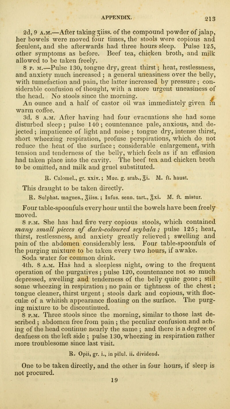 2d, 9 a.m.—After taking ^iiss. of the compound powder of jalap, her howels were moved four times, the stools were copious and feculent, and she afterwards had three hours sleep. Pulse 125, other symptoms as before. Beef tea, chicken broth, and milk allowed to be taken freely. 8 p. m.—Pulse 130, tongue dry, great thirst; heat, restlessness, and anxiety much increased ; a general uneasiness over the belly, with tumefaction and pain, the latter increased by pressure ; con- siderable confusion of thought, with a more urgent uneasiness of the head. No stools since the morning. j An ounce and a half of castor oil was immediately given in warm coffee. 3d. 8 a.m. After having had four evacuations she had some disturbed sleep ; pulse 140 ; countenance pale, anxious, and de- jected ; impatience of light and noise ; tongue dry, intense thirst, short wheezing respiration, profuse perspirations, which do not reduce the heat of the surface; considerable enlargement, with tension and tenderness of the belly, which feels as if an effusion had taken place into the cavity. The beef tea and chicken broth to be omitted, and milk and gruel substituted. R. Calomel., gr. xxiv.; Muo. g. arab.,^i. M. ft. haust. This draught to be taken directly. R. Sulphat. magnes., ^iiss.; Infus. senn. tart., ^xi. M. ft. mistur. Four table-spoonfuls every hour until the bowels have been freely moved. 8 p.m. She has had five very copious stools, which contained many small pieces of dark-coloured scybala; pulse 125; heat, thirst, restlessness, and anxiety greatly relieved; swelling and pain of the abdomen considerably less. Four table-spoonfuls of the purging mixture to be taken every two hours, if awake. Soda water for common drink. 4th. 8 a.m. Has had a sleepless night, owing to the frequent operation of the purgatives ; pulse 120, countenance not so much depressed, swelling and tenderness of the belly quite gone; still some wheezing in respiration ; no pain or tightness of the chest ; tongue cleaner, thirst urgent; stools dark and copious, with floc- culae of a whitish appearance floating on the surface. The purg- ing mixture to be discontinued. 8 p.m. Three stools since the morning, similar to those last de- scribed ; abdomen free from pain ; the peculiar confusion and ach- ing of the head continue nearly the same ; and there is a degree of deafness on the left side ; pulse 130, wheezing in respiration rather more troublesome since last visit. R. Opii, gr. i., in p-ilul. ii. dividend. One to be taken directly, and the other in four hours, if sleep is not procured. 19