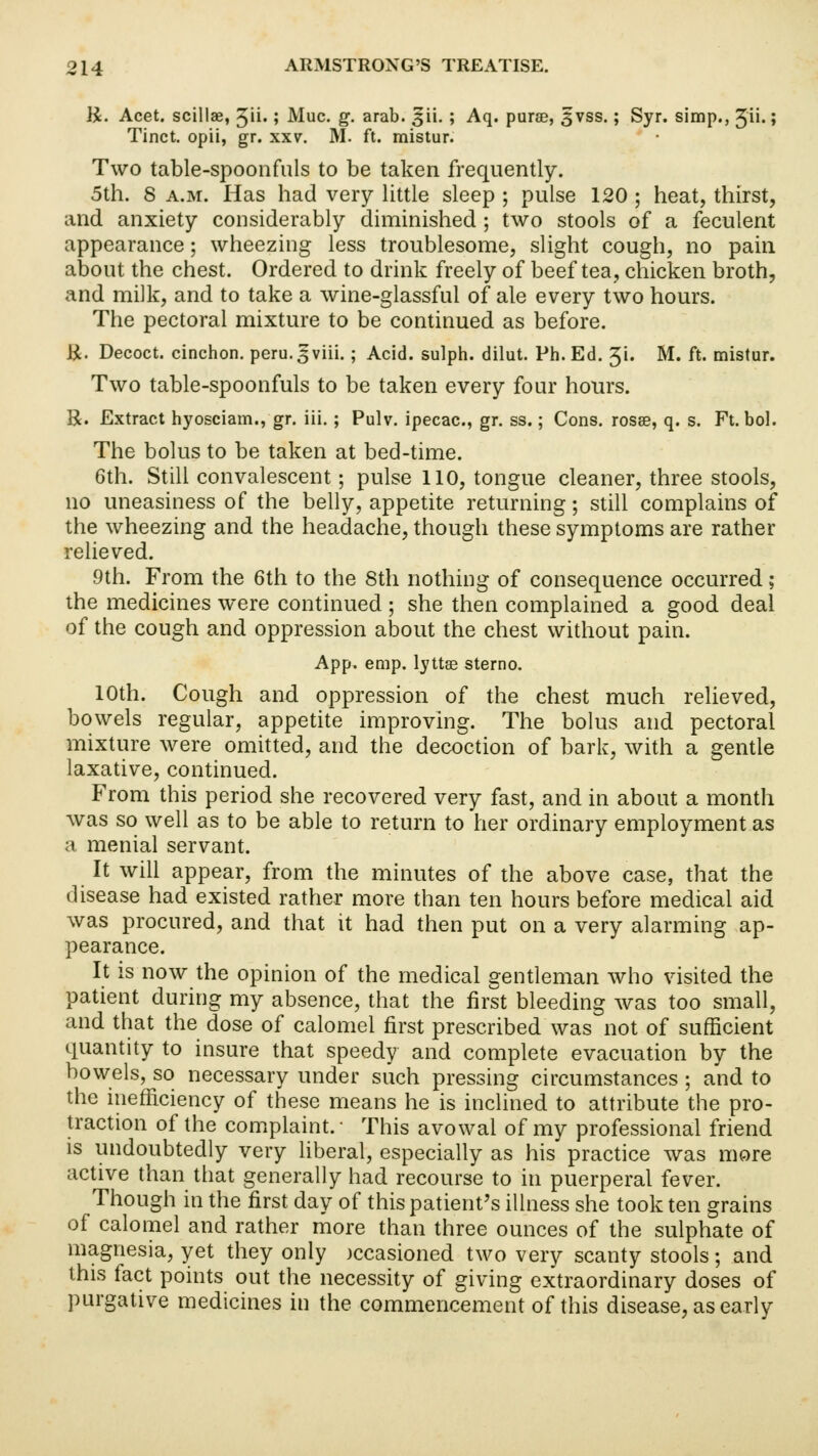 K. Acet. scillae, ^ii.; Muc. g. arab. sjii. ; Aq. purse, 5vss.; Syr. simp., Jii.; Tinct. opii, gr. xxv. M. ft. mistur. Two table-spoonfuls to be taken frequently. 5th. 8 a.m. Has had very little sleep ; pulse 120 ; heat, thirst, and anxiety considerably diminished ; two stools of a feculent appearance; wheezing less troublesome, slight cough, no pain about the chest. Ordered to drink freely of beef tea, chicken broth, and milk, and to take a wine-glassful of ale every two hours. The pectoral mixture to be continued as before. li. Decoct, cinchon. peru.3viii.; Acid, sulph. dilut. Ph. Ed. %\. M. ft. mistur. Two table-spoonfuls to be taken every four hours. R. Extract hyosciam., gr. iii.; Pulv. ipecac, gr. ss.; Cons, rosse, q. s. Ft. bol. The bolus to be taken at bed-time. 6th. Still convalescent; pulse 110, tongue cleaner, three stools, no uneasiness of the belly, appetite returning; still complains of the wheezing and the headache, though these symptoms are rather relieved. 9th. From the 6th to the 8th nothing of consequence occurred; the medicines were continued ; she then complained a good deal of the cough and oppression about the chest without pain. App. emp. lyttae sterno. 10th. Cough and oppression of the chest much relieved, bowels regular, appetite improving. The bolus and pectoral mixture were omitted, and the decoction of bark, with a gentle laxative, continued. From this period she recovered very fast, and in about a month was so well as to be able to return to her ordinary employment as a menial servant. It will appear, from the minutes of the above case, that the disease had existed rather more than ten hours before medical aid was procured, and that it had then put on a very alarming ap- pearance. It is now the opinion of the medical gentleman who visited the patient during my absence, that the first bleeding was too small, and that the dose of calomel first prescribed was not of sufficient quantity to insure that speedy and complete evacuation by the bowels, so necessary under such pressing circumstances ; and to the inefficiency of these means he is inclined to attribute the pro- traction of the complaint. This avowal of my professional friend is undoubtedly very liberal, especially as his practice was more active than that generally had recourse to in puerperal fever. Though in the first day of this patient's illness she took ten grains of calomel and rather more than three ounces of the sulphate of magnesia, yet they only )ccasioned two very scanty stools; and this fact points out the necessity of giving extraordinary doses of purgative medicines in the commencement of this disease, as early