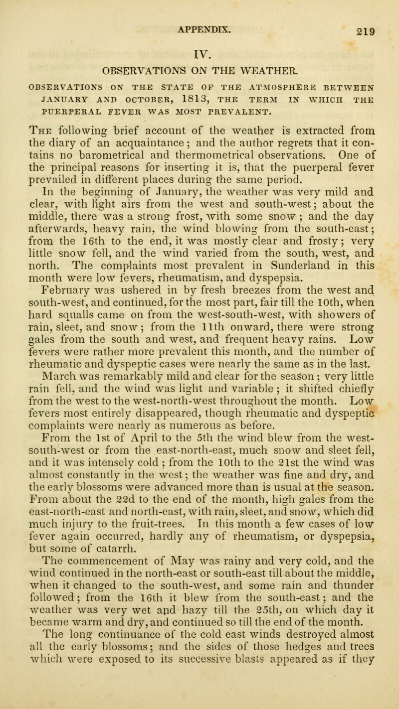 IV. OBSERVATIONS ON THE WEATHER. OBSERVATIONS ON THE STATE OF THE ATMOSPHERE BETWEEN JANUARY AND OCTOBER, 1813, THE TERM IN WHICH THE PUERPERAL FEVER WAS MOST PREVALENT. The following brief account of the weather is extracted from the diary of an acquaintance ; and the author regrets that it con- tains no barometrical and thermometrical observations. One of the principal reasons for inserting it is, that the puerperal fever prevailed in different places during the same period. In the beginning of January, the weather was very mild and clear, with light airs from the west and south-west; about the middle, there was a strong frost, with some snow ; and the day afterwards, heavy rain, the wind blowing from the south-east; from the 16th to the end, it was mostly clear and frosty; very little snow fell, and the wind varied from the south, west, and north. The complaints most prevalent in Sunderland in this month were low fevers, rheumatism, and dyspepsia. February was ushered in by fresh breezes from the west and south-west, and continued, for the most part, fair till the 10th, when hard squalls came on from the west-south-west, with showers of rain, sleet, and snow; from the 11th onward, there were strong gales from the south and west, and frequent heavy rains. Low fevers were rather more prevalent this month, and the number of rheumatic and dyspeptic cases wrere nearly the same as in the last. March was remarkably mild and clear for the season ; very little rain fell, and the wind was light and variable ; it shifted chiefly from the west to the west-north-west throughout the month. Low fevers most entirely disappeared, though rheumatic and dyspeptic complaints were nearly as numerous as before. From the 1st of April to the 5th the wind blew from the west- south-west or from the .east-north-east, much snow and sleet fell, and it was intensely cold ; from the 10th to the 21st the wind was almost constantly in the west; the weather was fine and dry, and the early blossoms were advanced more than is usual at the season. From about the 22d to the end of the month, high gales from the east-north-east and north-east, with rain, sleet, and snow, which did much injury to the fruit-trees. In this month a few cases of low fever again occurred, hardly any of rheumatism, or dyspepsia, but some of catarrh. The commencement of May was rainy and very cold, and the wind continued in the north-east or south-east till about the middle, when it changed to the south-west, and some rain and thunder followed; from the 16th it blew from the south-east; and the weather was very wet and hazy till the 25th, on which day it became warm and dry, and continued so till the end of the month. The long continuance of the cold east winds destroyed almost all the early blossoms; and the sides of those hedges and trees which were exposed to its successive blasts appeared as if they