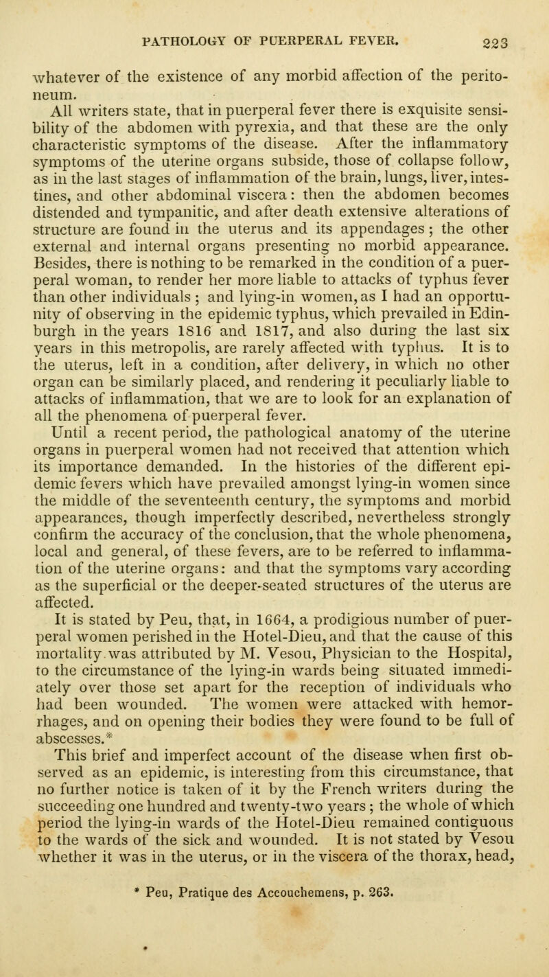 whatever of the existence of any morbid affection of the perito- neum. All writers state, that in puerperal fever there is exquisite sensi- bility of the abdomen with pyrexia, and that these are the only characteristic symptoms of the disease. After the inflammatory symptoms of the uterine organs subside, those of collapse follow, as in the last stages of inflammation of the brain, lungs, liver, intes- tines, and other abdominal viscera: then the abdomen becomes distended and tympanitic, and after death extensive alterations of structure are found in the uterus and its appendages ; the other external and internal organs presenting no morbid appearance. Besides, there is nothing to be remarked in the condition of a puer- peral woman, to render her more liable to attacks of typhus fever than other individuals ; and lying-in women, as I had an opportu- nity of observing in the epidemic typhus, which prevailed in Edin- burgh in the years IS 16 and 1817, and also during the last six years in this metropolis, are rarely affected with typhus. It is to the uterus, left in a condition, after delivery, in which no other organ can be similarly placed, and rendering it peculiarly liable to attacks of inflammation, that we are to look for an explanation of all the phenomena of puerperal fever. Until a recent period, the pathological anatomy of the uterine organs in puerperal women had not received that attention which its importance demanded. In the histories of the different epi- demic fevers which have prevailed amongst lying-in women since the middle of the seventeenth century, the symptoms and morbid appearances, though imperfectly described, nevertheless strongly confirm the accuracy of the conclusion, that the whole phenomena, local and general, of these fevers, are to be referred to inflamma- tion of the uterine organs: and that the symptoms vary according as the superficial or the deeper-seated structures of the uterus are affected. It is stated by Peu, that, in 1664, a prodigious number of puer- peral women perished in the Hotel-Dieu, and that the cause of this mortality.was attributed by M. Vesou, Physician to the Hospital, to the circumstance of the lying-in wards being situated immedi- ately over those set apart for the reception of individuals who had been wounded. The women were attacked with hemor- rhages, and on opening their bodies they were found to be full of abscesses.* This brief and imperfect account of the disease when first ob- served as an epidemic, is interesting from this circumstance, that no further notice is taken of it by the French writers during the succeeding one hundred and twenty-two years; the whole of which period the lying-in wards of the Hotel-Dieu remained contiguous to the wards of the sick and wounded. It is not stated by Vesou whether it was in the uterus, or in the viscera of the thorax, head, * Peu, Pratique des Accouchemens, p. 263.