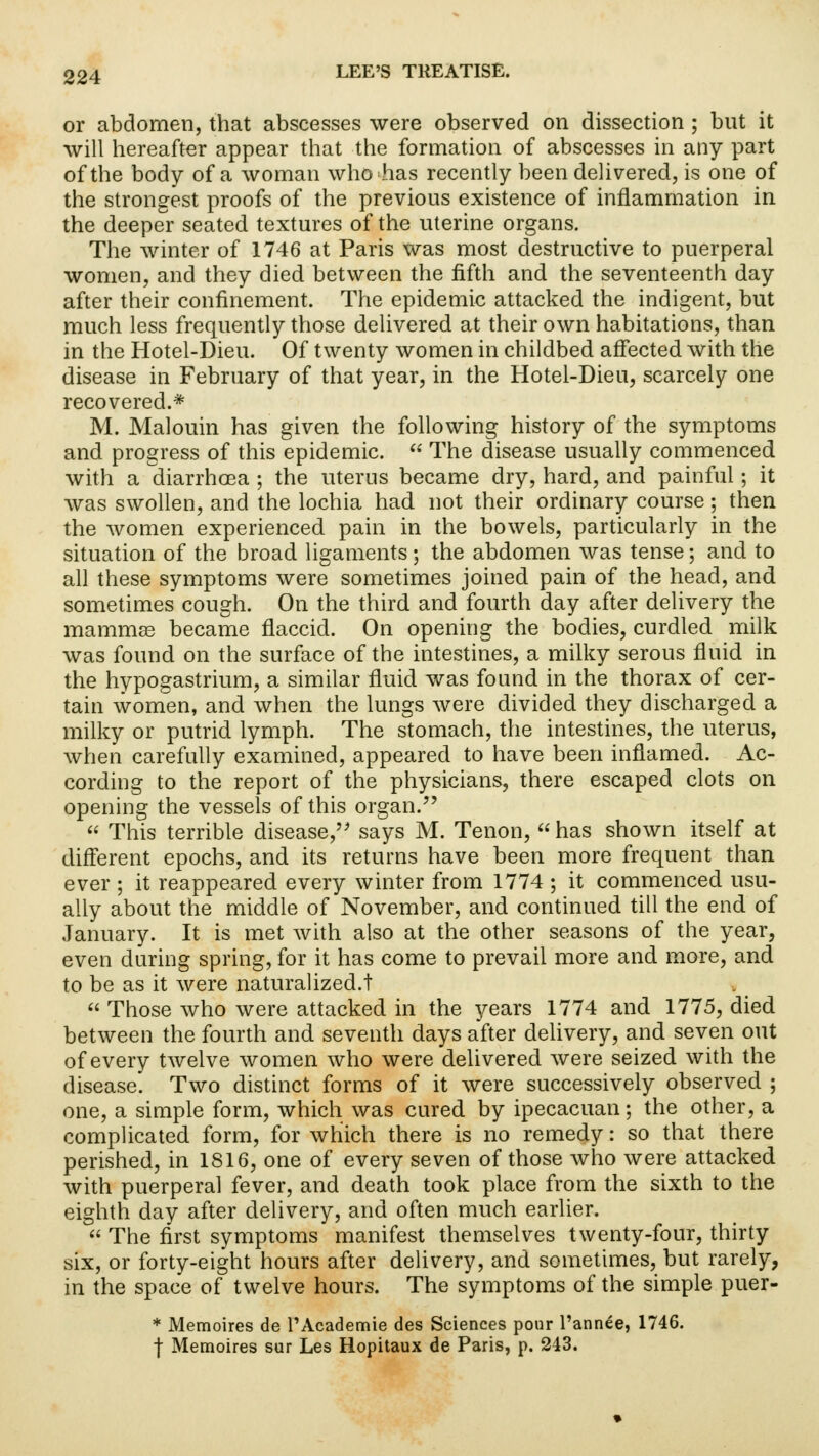 or abdomen, that abscesses were observed on dissection ; but it will hereafter appear that the formation of abscesses in any part of the body of a woman who has recently been delivered, is one of the strongest proofs of the previous existence of inflammation in the deeper seated textures of the uterine organs. The winter of 1746 at Paris was most destructive to puerperal women, and they died between the fifth and the seventeenth day after their confinement. The epidemic attacked the indigent, but much less frequently those delivered at their own habitations, than in the Hotel-Dieu. Of twenty women in childbed affected with the disease in February of that year, in the Hotel-Dieu, scarcely one recovered.* M. Malouin has given the following history of the symptoms and progress of this epidemic.  The disease usually commenced with a diarrhoea ; the uterus became dry, hard, and painful; it was swollen, and the lochia had not their ordinary course; then the women experienced pain in the bowels, particularly in the situation of the broad ligaments; the abdomen was tense; and to all these symptoms were sometimes joined pain of the head, and sometimes cough. On the third and fourth day after delivery the mammas became flaccid. On opening the bodies, curdled milk was found on the surface of the intestines, a milky serous fluid in the hypogastrium, a similar fluid was found in the thorax of cer- tain women, and when the lungs were divided they discharged a milky or putrid lymph. The stomach, the intestines, the uterus, when carefully examined, appeared to have been inflamed. Ac- cording to the report of the physicians, there escaped clots on opening the vessels of this organ.  This terrible disease, says M. Tenon,  has shown itself at different epochs, and its returns have been more frequent than ever ; it reappeared every winter from 1774 ; it commenced usu- ally about the middle of November, and continued till the end of January. It is met with also at the other seasons of the year, even during spring, for it has come to prevail more and more, and to be as it were naturalized.!  Those who were attacked in the years 1774 and 1775, died between the fourth and seventh days after delivery, and seven out of every tAvelve women who were delivered were seized with the disease. Two distinct forms of it were successively observed ; one, a simple form, which was cured by ipecacuan; the other, a complicated form, for which there is no remedy: so that there perished, in 1816, one of every seven of those who were attacked with puerperal fever, and death took place from the sixth to the eighth day after delivery, and often much earlier.  The first symptoms manifest themselves twenty-four, thirty six, or forty-eight hours after delivery, and sometimes, but rarely, in the space of twelve hours. The symptoms of the simple puer- * Memoires de PAcademie des Sciences pour l'annee, 1746. f Memoires sur Les Hopitaux de Paris, p. 243.