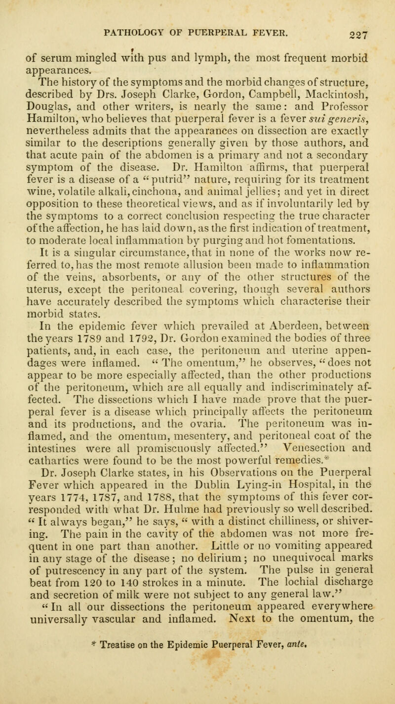 of serum mingled with pus and lymph, the most frequent morbid appearances. The history of the symptoms and the morbid changes of structure, described by Drs. Joseph Clarke, Gordon, Campbell, Mackintosh, Douglas, and other writers, is nearly the same: and Professor Hamilton, who believes that puerperal fever is a fever sui generis, nevertheless admits that the appearances on dissection are exactly similar to the descriptions generally given by those authors, and that acute pain of the abdomen is a primary and not a secondary symptom of the disease. Dr. Hamilton affirms, that puerperal fever is a disease of a  putrid nature, requiring for its treatment wine, volatile alkali,cinchona, and animal jellies; and yet in direct opposition to these theoretical views, and as if involuntarily led by the symptoms to a correct conclusion respecting the true character of the affection, he has laid down, as the first indication of treatment, to moderate local inflammation by purging and hot fomentations. It is a singular circumstance, that in none of the works now re- ferred to, has the most remote allusion been made to inflammation of the veins, absorbents, or any of the other structures of the uterus, except the peritoneal covering, though several authors have accurately described the symptoms which characterise their morbid states. In the epidemic fever which prevailed at Aberdeen, between the years 1789 and 1792, Dr. Gordon examined the bodies of three patients, and, in each case, the peritoneum and uterine appen- dages were inflamed.  The omentum, he observes,  does not appear to be more especially affected, than the other productions of the peritoneum, which are all equally and indiscriminately af- fected. The dissections which I have made prove that the puer- peral fever is a disease which principally affects the peritoneum and its productions, and the ovaria. The peritoneum was in- flamed, and the omentum, mesentery, and peritoneal coat of the intestines were all promiscuously affected. Venesection and cathartics were found to be the most powerful remedies.* Dr. Joseph Clarke states, in his Observations on the Puerperal Fever which appeared in the Dublin Lying-in Hospital, in the years 1774, 17S7, and 1788, that the symptoms of this fever cor- responded with what Dr. Hulme had previously so well described.  It always began, he says,  with a distinct chilliness, or shiver- ing. The pain in the cavity of the abdomen was not more fre- quent in one part than another. Little or no vomiting appeared in any stage of the disease ; no delirium; no unequivocal marks of putrescency in any part of the system. The pulse in general beat from 120 to 140 strokes in a minute. The lochial discharge and secretion of milk were not subject to any general law.  In all our dissections the peritoneum appeared everywhere universally vascular and inflamed. Next to the omentum, the * Treatise on the Epidemic Puerperal Fever, ante.