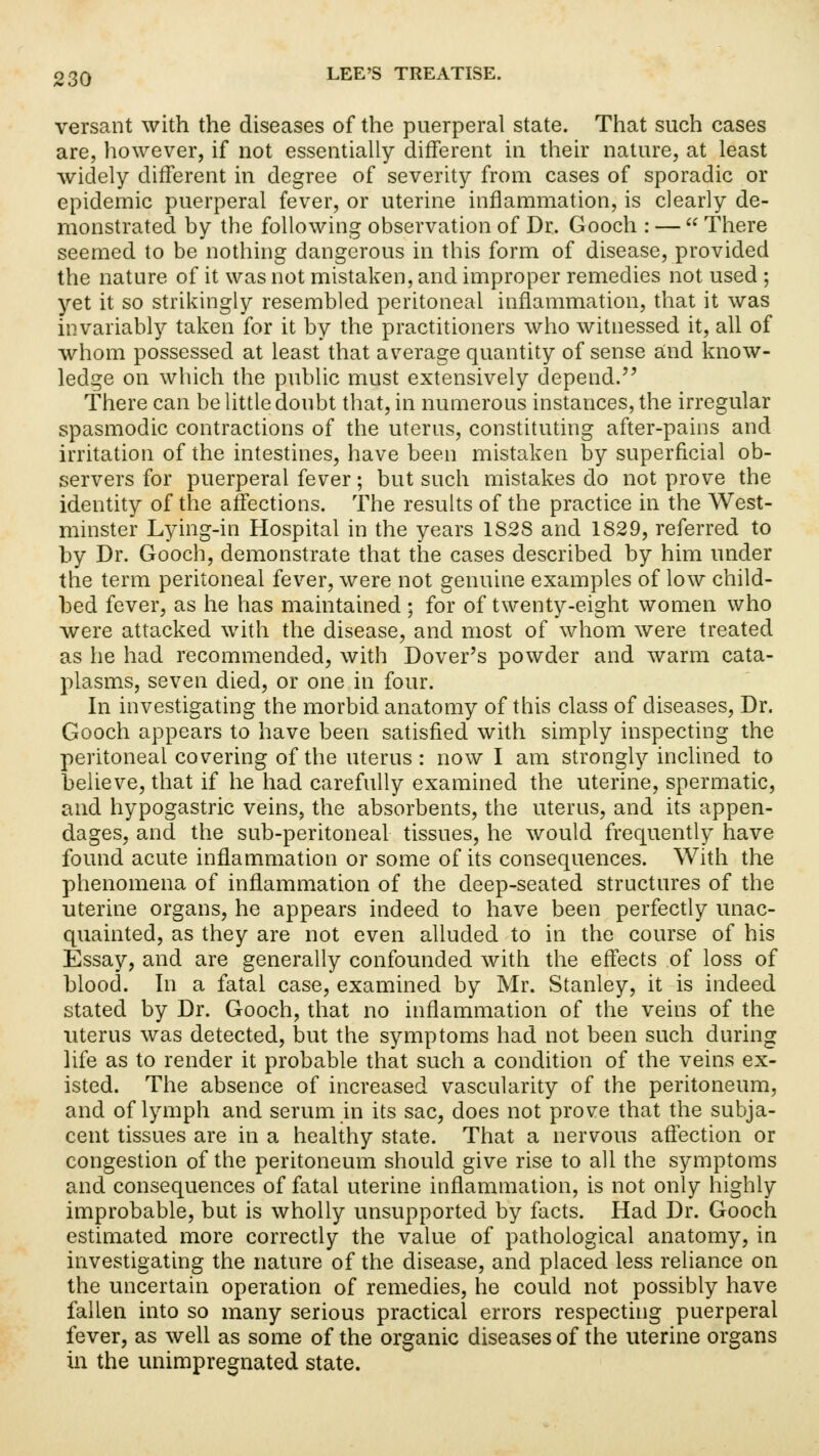 versant with the diseases of the puerperal state. That such cases are, however, if not essentially different in their nature, at least widely different in degree of severity from cases of sporadic or epidemic puerperal fever, or uterine inflammation, is clearly de- monstrated by the following observation of Dr. Gooch : —  There seemed to be nothing dangerous in this form of disease, provided the nature of it was not mistaken, and improper remedies not used ; yet it so strikingly resembled peritoneal inflammation, that it was invariably taken for it by the practitioners who witnessed it, all of whom possessed at least that average quantity of sense and know- ledge on which the public must extensively depend. There can be little doubt that, in numerous instances, the irregular spasmodic contractions of the uterus, constituting after-pains and irritation of the intestines, have been mistaken by superficial ob- servers for puerperal fever; but such mistakes do not prove the identity of the affections. The results of the practice in the West- minster Lying-in Hospital in the years 1S2S and 1829, referred to by Dr. Gooch, demonstrate that the cases described by him under the term peritoneal fever, were not genuine examples of low child- bed fever, as he has maintained ; for of twenty-eight women who were attacked with the disease, and most of whom were treated as he had recommended, with Dover's powder and warm cata- plasms, seven died, or one in four. In investigating the morbid anatomy of this class of diseases, Dr. Gooch appears to have been satisfied with simply inspecting the peritoneal covering of the uterus: now I am strongly inclined to believe, that if he had carefully examined the uterine, spermatic, and hypogastric veins, the absorbents, the uterus, and its appen- dages, and the sub-peritoneal tissues, he would frequently have found acute inflammation or some of its consequences. With the phenomena of inflammation of the deep-seated structures of the uterine organs, he appears indeed to have been perfectly unac- quainted, as they are not even alluded to in the course of his Essay, and are generally confounded with the effects of loss of blood. In a fatal case, examined by Mr. Stanley, it is indeed stated by Dr. Gooch, that no inflammation of the veins of the uterus was detected, but the symptoms had not been such during life as to render it probable that such a condition of the veins ex- isted. The absence of increased vascularity of the peritoneum, and of lymph and serum in its sac, does not prove that the subja- cent tissues are in a healthy state. That a nervous affection or congestion of the peritoneum should give rise to all the symptoms and consequences of fatal uterine inflammation, is not only highly improbable, but is wholly unsupported by facts. Had Dr. Gooch estimated more correctly the value of pathological anatomy, in investigating the nature of the disease, and placed less reliance on the uncertain operation of remedies, he could not possibly have fallen into so many serious practical errors respecting puerperal fever, as well as some of the organic diseases of the uterine organs in the unimpregnated state.