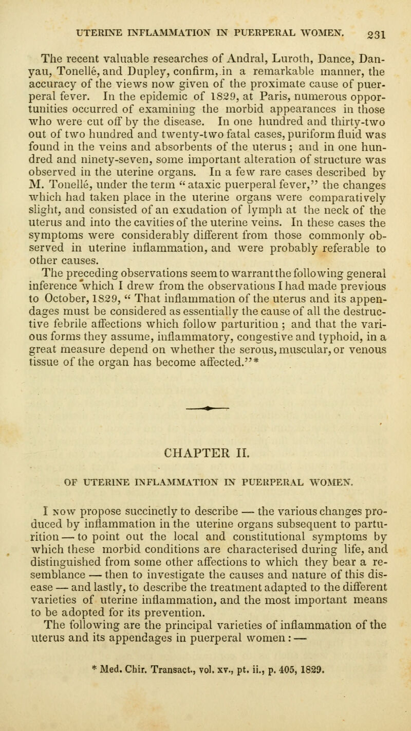 The recent valuable researches of Andral, Luroth, Dance, Dan- yau, Tonelle, and Dupley, confirm,.in a remarkable manner, the accuracy of the views now given of the proximate cause of puer- peral fever. In the epidemic of 1829, at Paris, numerous oppor- tunities occurred of examining the morbid appearances in those who were cut off by the disease. In one hundred and thirty-two out of two hundred and twenty-two fatal cases, puriform fluid was found in the veins and absorbents of the uterus; and in one hun- dred and ninety-seven, some important alteration of structure was observed in the uterine organs. In a few rare cases described by M. Tonelle, under the term ataxic puerperal fever, the changes which had taken place in the uterine organs were comparatively slight, and consisted of an exudation of lymph at the neck of the uterus and into the cavities of the uterine veins. In these cases the symptoms were considerably different from those commonly ob- served in uterine inflammation, and were probably referable to other causes. The preceding observations seem to warrant the following general inference which I drew from the observations I had made previous to October, 1S29,  That inflammation of the uterus and its appen- dages must be considered as essentially the cause of all the destruc- tive febrile affections which follow parturition ; and that the vari- ous forms they assume, inflammatory, congestive and typhoid, in a great measure depend on whether the serous, muscular, or venous tissue of the organ has become affected.* CHAPTER II. OF UTERINE INFLAMMATION IN PUERPERAL WOMEN, I now propose succinctly to describe — the various changes pro- duced by inflammation in the uterine organs subsequent to partu- rition — to point out the local and constitutional symptoms by which these morbid conditions are characterised during life, and distinguished from some other affections to which they bear a re- semblance — then to investigate the causes and nature of this dis- ease — and lastly, to describe the treatment adapted to the different varieties of uterine inflammation, and the most important means to be adopted for its prevention. The following are the principal varieties of inflammation of the uterus and its appendages in puerperal women: — * Med. Chir. Transact., vol, xv., pt. ii., p. 405, 1829.