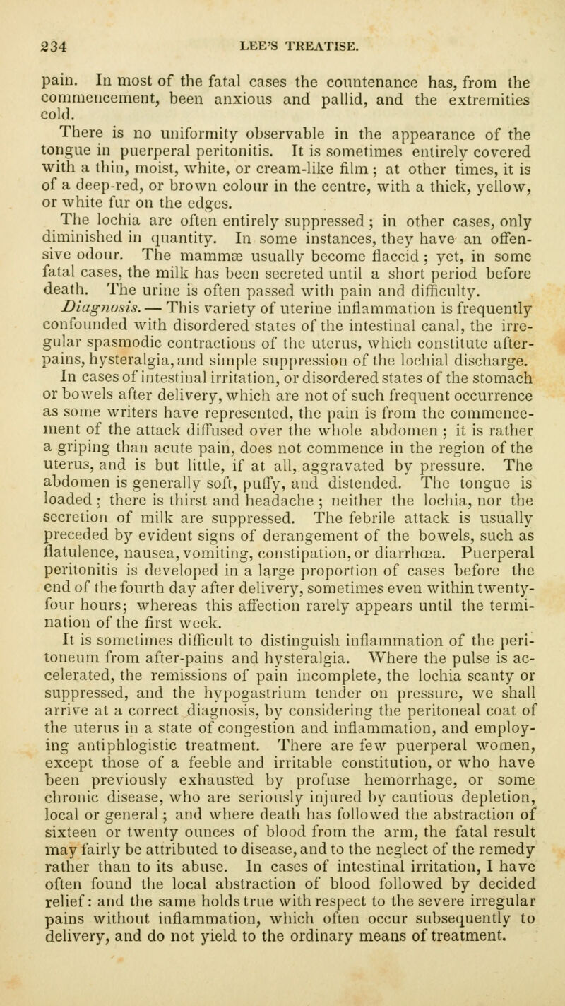 pain. In most of the fatal cases the countenance has, from the commencement, been anxious and pallid, and the extremities cold. There is no uniformity observable in the appearance of the tongue in puerperal peritonitis. It is sometimes entirely covered with a thin, moist, white, or cream-like film; at other times, it is of a deep-red, or brown colour in the centre, with a thick, yellow, or white fur on the edges. The lochia are often entirely suppressed; in other cases, only diminished in quantity. In some instances, they have an offen- sive odour. The mammae usually become flaccid ; yet, in some fatal cases, the milk has been secreted until a short period before death. The urine is often passed with pain and difficulty. Diagnosis. — This variety of uterine inflammation is frequently confounded with disordered states of the intestinal canal, the irre- gular spasmodic contractions of the uterus, which constitute after- pains, hysteralgia, and simple suppression of the lochial discharge. In cases of intestinal irritation, or disordered states of the stomach or bowels after delivery, which are not of such frequent occurrence as some writers have represented, the pain is from the commence- ment of the attack diffused over the whole abdomen ; it is rather a griping than acute pain, does not commence in the region of the uterus, and is but little, if at all, aggravated by pressure. The abdomen is generally soft, puffy, and distended. The tongue is loaded ; there is thirst and headache ; neither the lochia, nor the secretion of milk are suppressed. The febrile attack is usually preceded by evident signs of derangement of the bowels, such as flatulence, nausea, vomiting, constipation, or diarrhoea. Puerperal peritonitis is developed in a large proportion of cases before the end of the fourth day after delivery, sometimes even within twenty- four hours; whereas this affection rarely appears until the termi- nation of the first week. It is sometimes difficult to distinguish inflammation of the peri- toneum from after-pains and hysteralgia. Where the pulse is ac- celerated, the remissions of pain incomplete, the lochia scanty or suppressed, and the hypogastrium tender on pressure, we shall arrive at a correct diagnosis, by considering the peritoneal coat of the uterus in a state of congestion and inflammation, and employ- ing antiphlogistic treatment. There are few puerperal women, except those of a feeble and irritable constitution, or who have been previously exhausted by profuse hemorrhage, or some chronic disease, who are seriously injured by cautious depletion, local or general; and where death has followed the abstraction of sixteen or twenty ounces of blood from the arm, the fatal result may fairly be attributed to disease, and to the neglect of the remedy rather than to its abuse. In cases of intestinal irritation, I have often found the local abstraction of blood followed by decided relief: and the same holds true with respect to the severe irregular pains without inflammation, which often occur subsequently to delivery, and do not yield to the ordinary means of treatment.