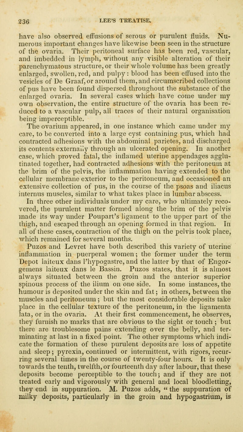 have also observed effusions of serous or purulent fluids. Nu- merous important changes have likewise been seen in the structure of the ovaria. Their peritoneal surface has been red, vascular, and imbedded in lymph, without any visible alteration of their parenchymatous structure, or their whole volume has been greatly enlarged, swollen, red, and pulpy : blood has been effused into the vesicles of De Graaf, or around them, and circumscribed collections of pus have been found dispersed throughout the substance of the enlarged ovaria. In several cases which have come under my own observation, the entire structure of the ovaria has been re- duced to a vascular pulp, all traces of their natural organisation being imperceptible. The ovarium appeared, in one instance which came under my care, to be converted into a large cyst containing pus, which had contracted adhesions with the abdominal parietes, and discharged its contents externally through an ulcerated opening. In another case, which proved fatal, the inflamed uterine appendages agglu- tinated together, had contracted adhesions with the peritoneum at the brim of the pelvis, the inflammation having extended to the cellular membrane exterior to the peritoneum, and occasioned an extensive collection of pus, in the course of the psoas and iliacus internus muscles, similar to what takes place in lumbar abscess. In three other individuals under my care, who ultimately reco- vered, the purulent matter formed along the brim of the pelvis made its way under Poupart's ligament to the upper part of the thigh, and escaped through an opening formed in that region. In all of these cases, contraction of the thigh on the pelvis took place, which remained for several months. Puzos and Levret have both described this variety of uterine inflammation in puerperal women; the former under the term Depot laiteux dans Phypogastre, and the latter by that of Engor- gemens laiteux dans le Bassin. Puzos states, that it is almost always situated between the groin and the anterior superior spinous process of the ilium on one side. In some instances, the humour is deposited under the skin and fat; in others, between the muscles and peritoneum; but the most considerable deposits take place in the cellular texture of the peritoneum, in the ligamenta lata, or in the ovaria. At their first commencement, he observes, they furnish no marks that are obvious to the sight or touch ; but there are troublesome pains extending over the belly, and ter- minating at last in a fixed point. The other symptoms which indi- cate the formation of these purulent deposits are loss of appetite and sleep; pyrexia, continued or intermittent, with rigors, recur- ring several times in the course of twenty-four hours. It is only towards the tenth, twelfth, or fourteenth day after labour, that these deposits become perceptible to the touch; and if they are not treated early and vigorously with general and local bloodletting, they end in suppuration. M. Puzos adds,  the suppuration of milky deposits, particularly in the groin and hypogastrium, is