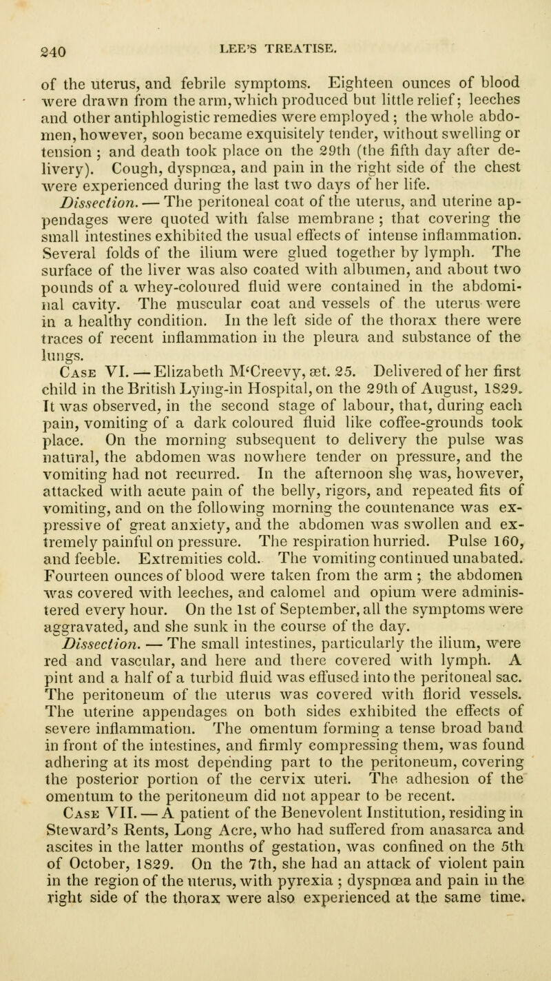 of the uterus, and febrile symptoms. Eighteen ounces of blood were drawn from the arm,which produced but little relief; leeches and other antiphlogistic remedies were employed; the whole abdo- men, however, soon became exquisitely tender, without swelling or tension ; and death took place on the 29th (the fifth day after de- livery). Cough, dyspnoea, and pain in the right side of the chest were experienced during the last two days of her life. Dissection. — The peritoneal coat of the uterus, and uterine ap- pendages were quoted with false membrane ; that covering the small intestines exhibited the usual effects of intense inflammation. Several folds of the ilium were glued together by lymph. The surface of the liver was also coated with albumen, and about two pounds of a whey-coloured fluid were contained in the abdomi- nal cavity. The muscular coat and vessels of the uterus were in a healthy condition. In the left side of the thorax there were traces of recent inflammation in the pleura and substance of the lungs. Case VI. — Elizabeth M'Creevy, get. 25. Delivered of her first child in the British Lying-in Hospital, on the 29th of August, 1S29. It was observed, in the second stage of labour, that, during each pain, vomiting of a dark coloured fluid like coffee-grounds took place. On the morning subsequent to delivery the pulse was natural, the abdomen was nowhere tender on pressure, and the vomiting had not recurred. In the afternoon she was, however, attacked with acute pain of the belly, rigors, and repeated fits of vomiting, and on the following morning the countenance was ex- pressive of great anxiety, and the abdomen was swollen and ex- tremely painful on pressure. The respiration hurried. Pulse 160, and feeble. Extremities cold. The vomiting continued unabated. Fourteen ounces of blood were taken from the arm ; the abdomen was covered with leeches, and calomel and opium were adminis- tered every hour. On the 1st of September, all the symptoms were aggravated, and she sunk in the course of the day. Dissection. — The small intestines, particularly the ilium, were red and vascular, and here and there covered with lymph. A pint and a half of a turbid fluid was effused into the peritoneal sac. The peritoneum of the uterus was covered with florid vessels. The uterine appendages on both sides exhibited the effects of severe inflammation. The omentum forming a tense broad band in front of the intestines, and firmly compressing them, was found adhering at its most depending part to the peritoneum, covering the posterior portion of the cervix uteri. The adhesion of the omentum to the peritoneum did not appear to be recent. Case VII. — A patient of the Benevolent Institution, residing in Steward's Rents, Long Acre, who had suffered from anasarca and ascites in the latter months of gestation, was confined on the 5th of October, 1829. On the 7th, she had an attack of violent pain in the region of the uterus, with pyrexia ; dyspnoea and pain in the right side of the thorax were also experienced at the same time.