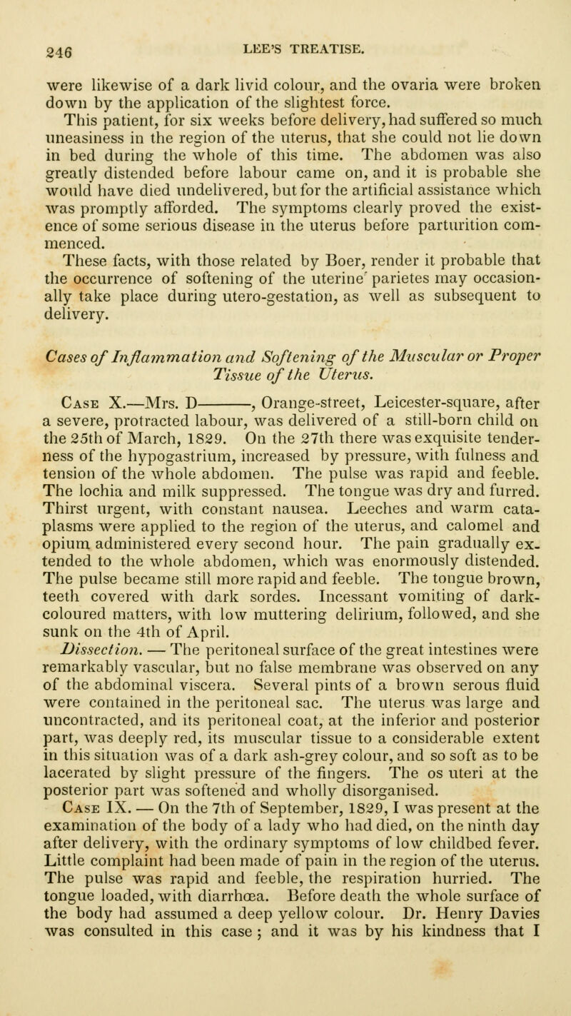were likewise of a dark livid colour, and the ovaria were broken down by the application of the slightest force. This patient, for six weeks before delivery, had suffered so much uneasiness in the region of the uterus, that she could not lie down in bed during the whole of this time. The abdomen was also greatly distended before labour came on, and it is probable she would have died undelivered, but for the artificial assistance which was promptly afforded. The symptoms clearly proved the exist- ence of some serious disease in the uterus before parturition com- menced. These facts, with those related by Boer, render it probable that the occurrence of softening of the uterine' parietes may occasion- ally take place during utero-gestation, as well as subsequent to delivery. Cases of Inflammation and Softening of the Muscular or Proper Tissue of the Uterus. Case X.—Mrs. D , Orange-street, Leicester-square, after a severe, protracted labour, was delivered of a still-born child on the 25th of March, 1829. On the 27th there was exquisite tender- ness of the hypogastrium, increased by pressure, with fulness and tension of the whole abdomen. The pulse was rapid and feeble. The lochia and milk suppressed. The tongue was dry and furred. Thirst urgent, with constant nausea. Leeches and warm cata- plasms were applied to the region of the uterus, and calomel and opium administered every second hour. The pain gradually ex- tended to the whole abdomen, which was enormously distended. The pulse became still more rapid and feeble. The tongue brown, teeth covered with dark sordes. Incessant vomiting of dark- coloured matters, with low muttering delirium, followed, and she sunk on the 4th of April. Dissection. — The peritoneal surface of the great intestines were remarkably vascular, but no false membrane was observed on any of the abdominal viscera. Several pints of a brown serous fluid were contained in the peritoneal sac. The uterus was large and uncontracted, and its peritoneal coat, at the inferior and posterior part, was deeply red, its muscular tissue to a considerable extent in this situation was of a dark ash-grey colour, and so soft as to be lacerated by slight pressure of the fingers. The os uteri at the posterior part was softened and wholly disorganised. Case IX. — On the 7th of September, 1829,1 was present at the examination of the body of a lady who had died, on the ninth day after delivery, with the ordinary symptoms of low childbed fever. Little complaint had been made of pain in the region of the uterus. The pulse was rapid and feeble, the respiration hurried. The tongue loaded, with diarrhoea. Before death the whole surface of the body had assumed a deep yellow colour. Dr. Henry Davies was consulted in this case ; and it was by his kindness that I