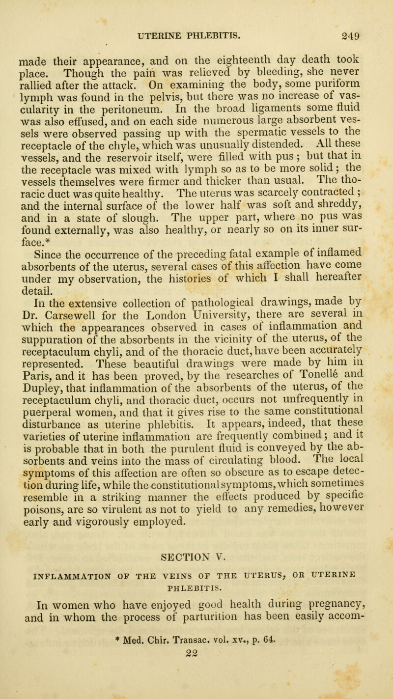 made their appearance, and on the eighteenth day death took place. Though the pain was relieved by bleeding, she never rallied after the attack. On examining the body, some puriform lymph was found in the pelvis, but there was no increase of vas- cularity in the peritoneum. In the broad ligaments some fluid was also effused, and on each side numerous large absorbent ves- sels were observed passing up with the spermatic vessels to the receptacle of the chyle, which was unusually distended. All these vessels, and the reservoir itself, were filled with pus ; but that in the receptacle was mixed with lymph so as to be more solid; the vessels themselves were firmer and thicker than usual. The tho- racic duct was quite healthy. The uterus was scarcely contracted ; and the internal surface of the lower half was soft and shreddy, and in a state of slough. The upper part, where no pus was found externally, was also healthy, or nearly so on its inner sur- face.* Since the occurrence of the preceding fatal example of inflamed absorbents of the uterus, several cases of this affection have come under my observation, the histories of which I shall hereafter detail. In the extensive collection of pathological drawings, made by Dr. Carsewell for the London University, there are several in which the appearances observed in cases of inflammation and suppuration of the absorbents in the vicinity of the uterus, of the receptaculum chyli, and of the thoracic duct, have been accurately represented. These beautiful drawings were made by him in Paris, and it has been proved, by the researches of Tonelle and Dupley, that inflammation of the absorbents of the uterus, of the receptaculum chyli, and thoracic duct, occurs not unfrequently in puerperal women, and that it gives rise to the same constitutional disturbance as uterine phlebitis. It appears, indeed, that these varieties of uterine inflammation are frequently combined; and it is probable that in both the purulent fluid is conveyed by the ab- sorbents and veins into the mass of circulating blood. The local symptoms of this affection are often so obscure as to escape detec- tion during life, while the constitutional symptoms, which sometimes resemble in a striking manner the effects produced by specific poisons, are so virulent as not to yield to any remedies, however early and vigorously employed. SECTION V. INFLAMMATION OF THE VEINS OF THE UTERUS, OR UTERINE PHLEBITIS. In women who have enjoyed good health during pregnancy, and in whom the process of parturition has been easily accom- * Med. Chir. Transac. vol. xv., p. 64. 22