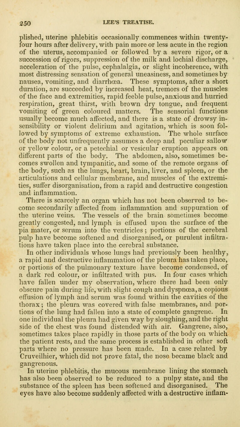 plished, uterine phlebitis occasionally commences within twenty- four hours after delivery, with pain more or less acute in the region of the uterus, accompanied or followed by a severe rigor, or a succession of rigors, suppression of the milk and lochial discharge, acceleration of the pulse, cephalalgia, or slight incoherence, with most distressing sensation of general uneasiness, and sometimes by nausea, vomiting, and diarrhoea. These symptoms, after a short duration, are succeeded by increased heat, tremors of the muscles of the face and extremities, rapid feeble pulse, anxious and hurried respiration, great thirst, with brown dry tongue, and frequent vomiting of green coloured matters. The sensorial functions usually become much affected, and there is a state of drowsy in- sensibility or violent delirium and agitation, which is soon fol- lowed by symptoms of extreme exhaustion. The whole surface of the body not unfrequently assumes a deep and peculiar sallow or yellow colour, or a petechial or vesicular eruption appears on different parts of the body. The abdomen, also, sometimes be- comes swollen and tympanitic, and some of the remote organs of the body, such as the lungs, heart, brain, liver, and spleen, or the articulations and cellular membrane, and muscles of the extremi- ties, suffer disorganisation, from a rapid and destructive congestion and inflammation. There is scarcely an organ which has not been observed to be- come secondarily affected from inflammation and suppuration of the uterine veins. The vessels of the brain sometimes become greatly congested, and lymph is effused upon the surface of the pia mater, or serum into the ventricles ; portions of the cerebral pulp have become softened and disorganised, or purulent infiltra- tions have taken place into the cerebral substance. In other individuals whose lungs had previously been healthy, a rapid and destructive inflammation of the pleura has taken place, or portions of the pulmonary texture have become condensed, of a dark red colour, or infiltrated with pus. In four cases which have fallen under my observation, where there had been only obscure pain during life, with slight cough and dyspnoea, a copious effusion of lymph and serum was found within the cavities of the thorax; the pleura was covered with false membranes, and por- tions of the lung had fallen into a state of complete gangrene. In one individual the pleura had given way by sloughing, and the right side of the chest was found distended with air. Gangrene, also, sometimes takes place rapidly in those parts of the body on which the patient rests, and the same process is established in other soft parts where no pressure has been made. In a case related by Cruveilhier, which did not prove fatal, the nose became black and gangrenous. In uterine phlebitis, the mucous membrane lining the stomach has also been observed to be reduced to a pulpy state, and the substance of the spleen has been softened and disorganised. The eyes have also become suddenly affected with a destructive inflam-