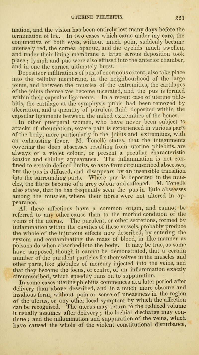 mation, and the vision has been entirely lost many days before the termination of life. In two cases which came under my care, the conjunctiva of both eyes, without much pain, suddenly became intensely red, the cornea opaque, and the eyelids much swollen, and under their lining membrane a large serous deposition took place ; lymph and pus were also effused into the anterior chamber, and in one the cornea ultimately burst. Deposits or infiltrations of pus, of enormous extent, also take place into the cellular membrane, in the neighbourhood of the large joints, and between the muscles of the extremities, the cartilages of the joints themselves become ulcerated, and the pus is formed within their capsular ligaments. In a recent case of uterine phle- bitis, the cartilage at the symphysis pubis had been removed by ulceration, and a quantity of purulent fluid deposited within the capsular ligaments between the naked extremities of the bones. In other puerperal women, who have never been subject to attacks of rheumatism, severe pain is experienced in various parts of the body, more particularly in the joints and extremities, with an exhausting fever. M. Tonelle states, that the integuments covering the deep abscesses resulting from uterine phlebitis, are always of a violet colour, or present a peculiar characteristic tension and shining appearance. The inflammation is not con- fined to certain defined limits, so as to form circumscribed abscesses, but the pus is diffused, and disappears by an insensible transition into the surrounding parts. Where pus is deposited in the mus- cles, the fibres become of a grey colour and softened. M. Tonelle also states, that he has frequently seen the pus in little abscesses among the muscles, where their fibres were not altered in ap- pearance. All these affections have a common origin, and cannot be referred to any other cause than to the morbid condition of the veins of the uterus. The purulent, or other secretions, formed by inflammation within the -cavities of these vessels, probably produce the whole of the injurious effects now described, by entering the system and contaminating the mass of blood, in like manner as poisons do when absorbed into the body. It may be true, as some have supposed, though it cannot be demonstrated, that a certain number of the purulent particles fix themselves in the muscles and other parts, like globules of mercury injected into the veins, and that they become the focus, or centre, of an inflammation exactly circumscribed, which speedily runs on to suppuration. In some cases uterine phlebitis commences at a later period after delivery than above described, and in a much more obscure and insidious form, without pain or sense of uneasiness in the region of the uterus, or any other local symptom by which the affection can be recognised. The uterus may return to the reduced volume it usually assumes after delivery ; the lochial discharge may con- tinue ; and the inflammation and suppuration of the veins, which have caused the whole of the violent constitutional disturbance,