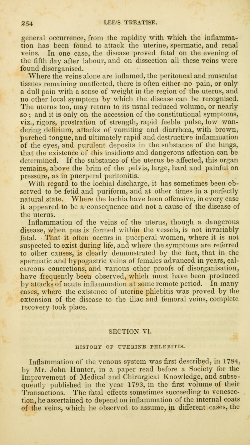 general occurrence, from the rapidity with which the inflamma- tion has been found to attack the uterine, spermatic, and renal veins. In one case, the disease proved fatal on the evening of the fifth day after labour, and on dissection all these veins were found disorganised. Where the veins alone are inflamed, the peritoneal and muscular tissues remaining unaffected, there is often either no pain, or only a dull pain with a sense of weight in the region of the uterus, and no other local symptom by which the disease can be recognised. The uterus too, may return to its usual reduced volume, or nearly so ; and it is only on the accession of the constitutional symptoms, viz., rigors, prostration of strength, rapid feeble pulse, low wan- dering delirium, attacks of vomiting and diarrhoea, with brown, parched tongue, and ultimately rapid and destructive inflammation of the eyes, and purulent deposits in the substance of the lungs, that the existence of this insidious and dangerous affection can be determined. If the substance of the uterus be affected, this organ remains, above the brim of the pelvis, large, hard and painful on pressure, as in puerperal peritonitis. With regard to the lochial discharge, it has sometimes been ob- served to be fetid and puriform, and at other times in a perfectly natural state. Where the lochia have been offensive, in every case it appeared to be a consequence and not a cause of the disease of the uterus. Inflammation of the veins of the uterus, though a dangerous disease, when pus is formed within the vessels, is not invariably fatal. That it often occurs in puerperal women, where it is not suspected to exist during life, and where the symptoms are referred to other causes, is clearly demonstrated by the fact, that in the spermatic and hypogastric veins of females advanced in years, cal- careous concretions, and various other proofs of disorganisation, have frequently been observed, which must have been produced by attacks of acute inflammation at some remote period. In many cases, where the existence of uterine phlebitis was proved by the extension of the disease to the iliac and femoral veins, complete recovery took place. SECTION VI. HISTORY OF UTERINE PHLEBITIS. Inflammation of the venous system was first described, in 1784, by Mr. John Hunter, in a paper read before a Society for the Improvement of Medical and Chirurgical Knowledge, and subse- quently published in the year 1793, in the first volume of their Transactions. The fatal effects sometimes succeeding to venesec- tion, he ascertained to depend on inflammation of the internal coats of the veins, which he observed to assume, in different cases, the