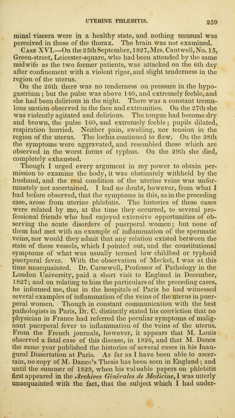 minal viscera were in a healthy state, and nothing unusual was perceived in those of the thorax. The brain was not examined. Case XVI.—On the 25th September, 1827,Mrs. Cantwell,No. 15, Green-street, Leicester-square, who had been attended by the same midwife as the two former patients, was attacked on the 6th day after confinement with a violent rigor, and slight tenderness in the region of the uterus. On the 26th there was no tenderness on pressure in the hypo- gastrium; but the pulse was above 140, and extremely feeble, and she had been delirious in the night. There was a constant tremu- lous motion observed in the face and extremities. On the 27th she was violently agitated and delirious. The tongue had become dry and brown, the pulse 160, and extremely feeble; pupils dilated, respiration hurried. Neither pain, swelling, nor tension in the region of the uterus. The lochia continued to flow. On the 28th the symptoms were aggravated, and resembled those which are observed in the worst forms of typhus. On the 29th she died, completely exhausted. Though I urged every argument in my power to obtain per- mission to examine the body, it was obstinately withheld by the husband, and the real condition of the uterine veins was unfor- tunately not ascertained. I had no doubt, however, from what I had before observed, that the symptoms in this, as in the preceding case, arose from uterine phlebitis. The histories of these cases were related by me, at the time they occurred, to several pro- fessional friends who had enjoyed extensive opportunities of ob- serving the acute disorders of puerperal women; but none of them had met with an example of inflammation of the spermatic veins, nor would they admit that any relation existed between the state of these vessels, which I pointed out, and the constitutional symptoms of what was usually termed low childbed or typhoid puerperal fever. With the observation of Meckel, I was at this time unacquainted. Dr. Carsewell, Professor of Pathology in the London University, paid a short visit to England in December, 1827; and on relating to him the particulars of the preceding cases, he informed me, that in the hospitals of Paris he had witnessed several examples of inflammation of the veins of the uterus in puer- peral women. Though in constant communication with the best pathologists in Paris, Dr. C. distinctly stated his conviction that no physician in France had referred the peculiar symptoms of malig- nant puerperal fever to inflammation of the veins of the uterus. From the French journals, however, it appears that M. Louis observed a fatal case of this disease, in 1S26, and that M. Dance the same year published the histories of several cases in his Inau- gural Dissertation at Paris. As far as I have been able to ascer- tain, no copy of M. Dance's Thesis has been seen in England ; and until the summer of 1829, when his valuable papers on phlebitis first appeared in the Archives Generates de Medicine, I was utterly unacquainted with the fact, that the subject which I had under-