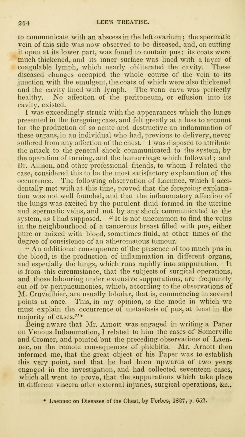 to communicate with an abscess in the left ovarium; the spermatic vein of this side was now observed to be diseased, and, on cutting it open at its lower part, was found to contain pus: its coats were much thickened, and its inner surface was lined with a layer of coagulable lymph, which nearly obliterated the cavity. These diseased changes occupied the whole course of the vein to its junction with the emulgent, the coats of which were also thickened and the cavity lined with lymph. The vena cava was perfectly healthy. No affection of the peritoneum, or effusion into its cavity, existed. I was exceedingly struck with the appearances which the lungs presented in the foregoing case, and felt greatly at a loss to account for the production of so acute and destructive an inflammation of these organs, in an individual who had, previous to delivery, never suffered from any affection of the chest. 1 was disposed to attribute the attack to the general shock communicated to the system, by the operation of turning, and the hemorrhage which followed ; and Dr. Allison, and other professional friends, to whom I related the case, considered this to be the most satisfactory explanation of the occurrence. The following observation of Laennec, which I acci- dentally met with at this time, proved that the foregoing explana- tion was not well founded, and that the inflammatory affection of the lungs was excited by the purulent fluid formed in the uterine and spermatic veins, and not by any shock communicated to the system, as I had supposed.  It is not uncommon to find the veins in the neighbourhood of a cancerous breast filled with pus, either pure or mixed with blood, sometimes fluid, at other times of the degree of consistence of an atheromatous tumour.  An additional consequence of the presence of too much pus in the blood, is the production of inflammation in different organs, and especially the lungs, which runs rapidly into suppuration. It is from this circumstance, that the subjects of surgical operations, and those labouring under extensive suppurations, are frequently cut off by peripneumonies, which, according to the observations of M. Cruveilhier, are usually lobular, that is, commencing in several points at once. This, in my opinion, is the mode in which we must explain the occurrence of metastasis of pus, at least in the majority of cases.* Being aware that Mr. Arnott was engaged in writing a Paper on Venous Inflammation, I related to him the cases of Somerville and Cromer, and pointed but the preceding observations of Laen- nec, on the remote consequences of phlebitis. Mr. Arnott then informed me, that the great object of his Paper was to establish this very point, and that he had been upwards of two years engaged in the investigation, and had collected seventeen cases, which all went to prove, that the suppurations which take place in different viscera after external injuries, surgical operations, &c, * Laennec on Diseases of the Chest, by Forbes, 1827, p. 652.