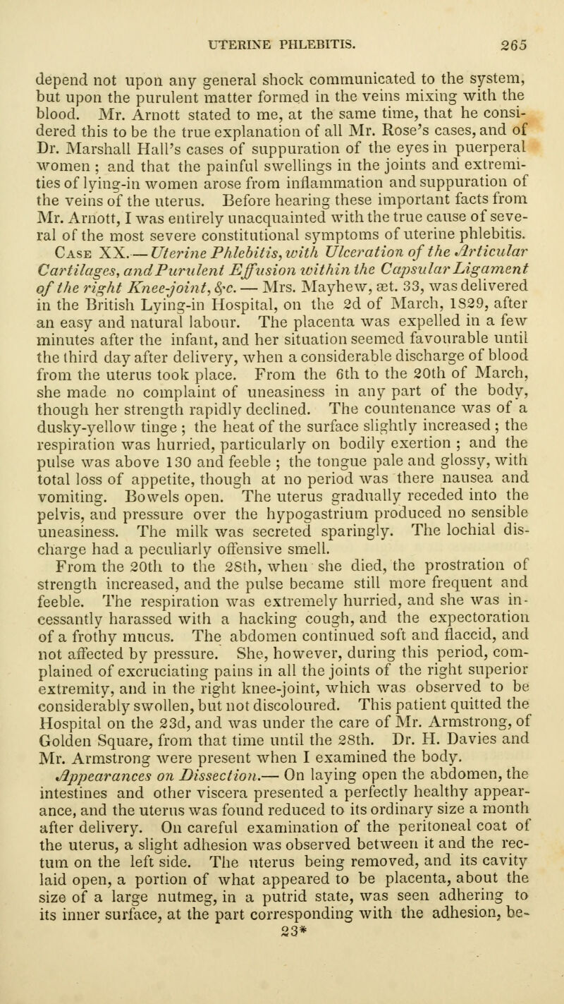 depend not upon any general shock communicated to the system, but upon the purulent matter formed in the veins mixing with the blood. Mr. Arnott stated to me, at the same time, that he consi- dered this to be the true explanation of all Mr. Rose's cases, and of Dr. Marshall Hall's cases of suppuration of the eyes in puerperal women ; and that the painful swellings in the joints and extremi- ties of lying-in women arose from inflammation and suppuration of the veins of the uterus. Before hearing these important facts from Mr. Arnott, I was entirely unacquainted with the true cause of seve- ral of the most severe constitutional symptoms of uterine phlebitis. Case XX.— Uterine Phlebitis, with Ulceration of the Articular Cartilages, and Purulent Effusion loithin the Capsular Ligament of the right Knee-joint, $c. — Mrs. Mayhew, set. 33, was delivered in the British Lying-in Hospital, on the 2d of March, 1S29, after an easy and natural labour. The placenta was expelled in a few minutes after the infant, and her situation seemed favourable until the third day after delivery, when a considerable discharge of blood from the uterus took place. From the 6th to the 20th of March, she made no complaint of uneasiness in any part of the body, though her strength rapidly declined. The countenance was of a dusky-yellow tinge ; the heat of the surface slightly increased ; the respiration was hurried, particularly on bodily exertion ; and the pulse was above 130 and feeble ; the tongue pale and glossy, with total loss of appetite, though at no period was there nausea and vomiting. Bowels open. The uterus gradually receded into the pelvis, and pressure over the hypogastrium produced no sensible uneasiness. The milk was secreted sparingly. The lochial dis- charge had a peculiarly offensive smell. From the 20th to the 2Sth, when she died, the prostration of strength increased, and the pulse became still more frequent and feeble. The respiration was extremely hurried, and she was in- cessantly harassed with a hacking cough, and the expectoration of a frothy mucus. The abdomen continued soft and flaccid, and not affected by pressure. She, however, during this period, com- plained of excruciating pains in all the joints of the right superior extremity, and in the right knee-joint, which was observed to be considerably swollen, but not discoloured. This patient quitted the Hospital on the 23d, and was under the care of Mr. Armstrong, of Golden Square, from that time until the 28th. Dr. H. Davies and Mr. Armstrong were present when I examined the body. Appearances on Dissection.— On laying open the abdomen, the intestines and other viscera presented a perfectly healthy appear- ance, and the uterus was found reduced to its ordinary size a month after delivery. On careful examination of the peritoneal coat of the uterus, a slight adhesion was observed between it and the rec- tum on the left side. The uterus being removed, and its cavity laid open, a portion of what appeared to be placenta, about the size of a large nutmeg, in a putrid state, was seen adhering to its inner surface, at the part corresponding with the adhesion, be- 23*